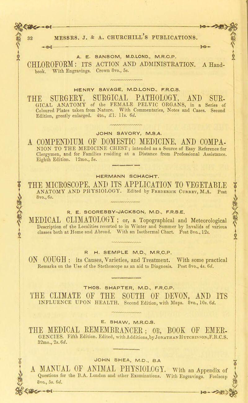 —©4 — — - - - _ A. E. SANSOM, M.D.LOND., M.R.C.P. CHLOROFOEM: its action and administration. book. With Engravings. Crown 8vo., 5s. I A Hand- HENRY SAVAGE, M.D.LOND., F.R.C.S. THE SIJRGEET, SHEGICAL PATHOLOGY, AND SHE- GICAL ANATOMY of the FEMALE PELVIC ORGANS, in a Series of Coloured Plates taken from Nature. With Commentaries, Notes and Cases. Second Edition, greatly enlarged. 4to., £1. 11s. 6rf. JOHN SAVORY, M.S.A. A COMPENDIHM OF DOMESTIC MEDICINE. AND COMPA- NION TO THE MEDICINE CHEST ; intended as a Source of Easy Reference for Clergymen, and for Families residing at a Distance from Professional Assistance. Eighth Edition. 12mo., Ss. HERMANN SOHAOHT. THE MICROSCOPE, AND ITS APPLICATION TO YEGETABLE ANATOMY AND PHYSIOLOGY. Edited by Frederick Currey, M.A. Post 8vo., 6s. R. E. SCORESBY-JACKSON, M.D., F.R.S.E. MEDICAL CLIMATOLOGY ; or, a Topographical and Meteorological Description of the Localities resorted to in Winter and Summer by Invalids of various classes both at Home and Abroad. With an Isothermal Chart. Post 8vo., 12s. R H. SEMPLE M.D., M.R.C.P. ON COUGH ; its Causes, Varieties, and Treatment. With some practical Remarks on the Use of the Stethoscope as an aid to Diagnosis. Post 8vo., 4s. 6d. THOS. SHAPTER, M.D., F.R.C.P. THE CLIMATE OF THE SOUTH OF DEYON, AND ITS INFLUENCE UPON HEALTH. Second Edition, with Maps. 8vo., 10s. 6rf. E. SHAW, M.R.C.S. THE MEDICAL EEMEMBEANCEE; Oil, BOOK OF EMEE- GENCIES. Fifth Edition. Edited, withAdditions,byJoNATHANHuTCHiNSON,F.R.C.S. 32mo., 2s. 6d. JOHN SHEA, M.D., B.A A MANUAL OF ANIMAL PHYSIOLOGY. With an Appendix of , M Questions for the B.A. London and other Examinations. With Engravings. Foolscap v ^ 3vo., Ss. 6cl. ™ V