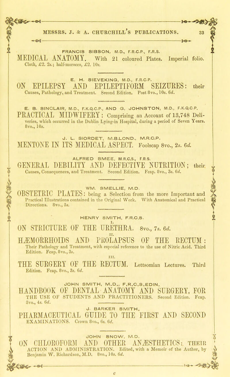 MESSRS. J. & A. CHURCHILL S PUBLICATIONS. 33 -JOh FRANCIS SIBSON, M.D., F.R.C.P., F.R.S. MEDICAL ANATOMY. With 21 coloured Plates. Imperial folio. Cloth, £2. 2s.; half-morocco, £2. 10s. E. H. SIEVEKINQ, M.D., F.R.C.P. ON EPILEPSY AND EPILEPTIFOEM SEIZURES: their Causes, Pathology, and Treatment. Second Edition. Post 8vo., 10s. 6rf. E. B. SINCLAIR, M.D., F.K.Q.C.P., AND G. JCHNSTON, M.D., F.K.Q.C.P. PRACTICAL MIDWIFERY : Comprising an Account of 13,748 Deli- veries, which occurred in the Dublin Lying-in Hospital, during a period of Seven Y ears. 8vo., 10s. J. L. SIORDET, M.B.LCND., M.R.C.P. MENTONE IN ITS MEDICAL ASPECT. Foolscap 8vo., 2.. 6t7. ALFRED SMEE, M.R.C.S., F.R.S. GENERAL DEBILITY AND DEFECTIVE NUTRITION; theh- Causes, Consequences, and Treatment. Second Edition. Fcap. 8vo., 3s. 6d. WM. SMELLIE, M.D. OBSTETRIC PLATES: being a Selection from the more Important and Practical Illustrations contained in the Original Work. With Anatomical and Practical Directions. 8vo., 5s. HENRY SMITH, F.R.C.S. ON STRICTURE OF THE URETHRA. 8vo., is. 6d. HEMORRHOIDS AND PROLAPSUS OF THE RECTUM: Their Pathology and Treatment, with especial reference to the use of Nitric Acid. Third Edition. Fcap. 8vo., 3s. III. THE SURGERY OF THE RECTUM. Lettsomian Lectures. Third Edition. Fcap. 8vo., 3s. 6d. JOHN SMITH, M.D., F.R.C.S.EDIN. HANDBOOK OF DENTAL ANATOMY AND SURGERY, FOR THE USE OF STUDENTS AND PRACTITIONERS. Second Edition. Fcap. 3vo., 4s. 6d. J. BARKER SMITH. PIIAR]\[ACEUTICAL GUIDE TO THE FIRST AND SECOND EXAMINATIONS. Crown 8vo., 6s. 6d. JOHN SNOW, M.D. ON CHLOROFORM AND OTHER ANESTHETICS: their ‘ ACTION AND ADMINISTRATION. Edited, with a Memoir of the Author, by A Benj.amin W. Richardson, M.D. 8vo., 10s. 6rf. c