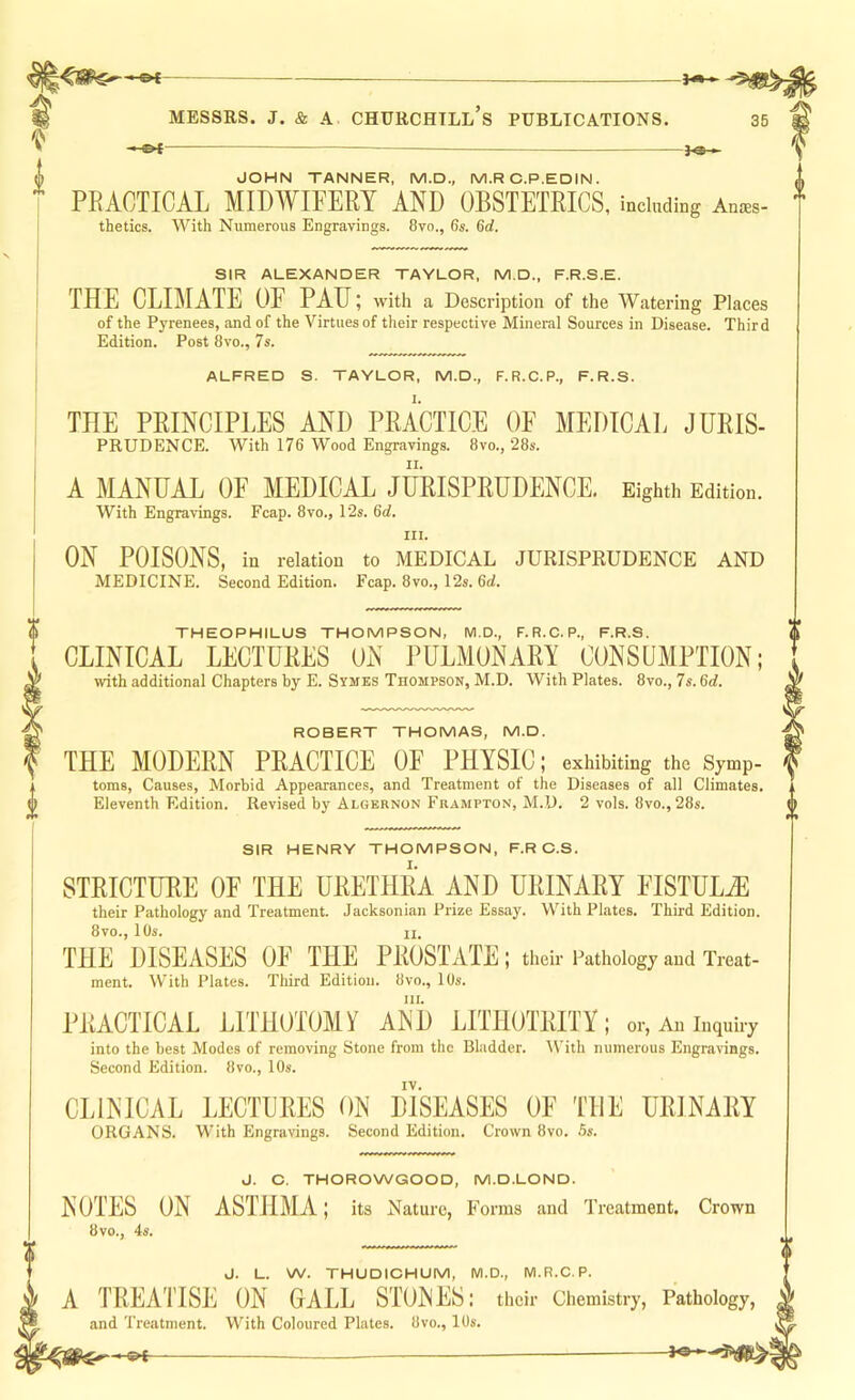 — JOHN TANNER, M.D., M.R C.P.EDIN. PRACTICAL MIDWIFERY AND OBSTETRICS, including Anaes- thetics. With Numerous Engravings. 8vo., 6s. 6d. SIR ALEXANDER TAYLOR, M.D., F.R.S.E. THE CLIMATE OF PAH; with a Description of the Watering Places of the PjTenees, and of the Virtues of their respective Mineral Sources in Disease. Third Edition. Post 8vo., 7s. ALFRED S. TAYLOR, M.D., F.R.C.P., F.R.S. THE PRINCIPLES AND PRACTICE OF MEDICAL Juris- prudence. With 176 Wood Engravings. 8vo., 28s. A MANUAL OF MEDICAL JURISPRUDENCE, Eighth Edition. With Engravings. Fcap, 8vo., 12s. 6d, III. ON POISONS, in relation to MEDICAL JURISPRUDENCE AND MEDICINE. Second Edition. Fcap. 8vo., 12s. 6d. THEOPHILUS THOMPSON, M.D., F.R.C.P., F.R.S. CLINICAL LECTURES ON PULMONARY CONSUMPTION; with additional Chapters by E. Symes Thompson, M.D. With Plates. 8vo., 7s. 6d. ROBERT THOMAS, M.D. THE MODERN PRACTICE OF PHYSIC; exhibiting the Symp- toms, Causes, Morbid Appearances, and Treatment of the Diseases of all Climates. Eleventh Edition. Revised by Algernon Frampton, M.D. 2 vols. 8vo., 28s. SIR HENRY THOMPSON, F.R O.S. STRICTUBE OF THE URETHRA AND URINARY FISTULiE their Pathology and Treatment. Jacksonian Prize Essay. With Plates. Third Edition. 8vo., 10s. II. THE DISEASES OF THE PROSTATE ; their Pathology and Treat- ment. With Plates. Third Edition. 8vo., 10s. III. PRACTICAL LITHOTOMY AND LITHOTRITY; or, An inquiry into the best Modes of removing Stone from the Bladder. tVith numerous Engravings. Second Edition. 8vo., 10s. CLINICAL LECTURES ON DISEASES OF THE URJNARY ORGANS. With Engravings. Second Edition. Crown 8vo. 5s. J. C. THOROWGOOD, M.D.LOND. NOTES ON ASTHMA; its Nature, Forms and Treatment. Crown 8vo., 4s. J. L. W. THUDICHUM, M.D., M.R.C. P. A TREATISE ON GALL STONES: their Chemistry, Pathology, and Treatment. With Coloured Plates. 8vo., 10s.