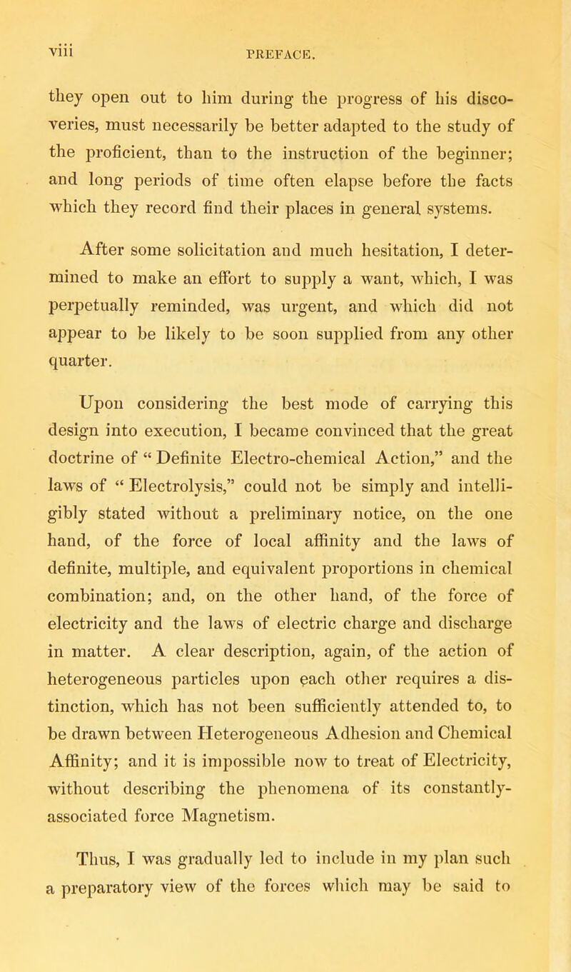 they open out to him during the progress of his disco- veries, must necessarily be better adapted to the study of the proficient, than to the instruction of the beginner; and long periods of time often elapse before the facts which they record find their places in general systems. After some solicitation and much hesitation, I deter- mined to make an effort to supply a want, which, I was perpetually reminded, was urgent, and which did not appear to be likely to be soon supplied from any other quarter. Upon considering the best mode of carrying this design into execution, I became convinced that the great doctrine of “ Definite Electro-chemical Action,” and the laws of “ Electrolysis,” could not be simply and intelli- gibly stated without a preliminary notice, on the one hand, of the force of local affinity and the laws of definite, multiple, and equivalent proportions in chemical combination; and, on the other hand, of the force of electricity and the laws of electric charge and discharge in matter. A clear description, again, of the action of heterogeneous particles upon qach other requires a dis- tinction, which has not been sufficiently attended to, to be drawn between Heterogeneous Adhesion and Chemical Affinity; and it is impossible now to treat of Electricity, without describing the phenomena of its constantly- associated force Magnetism. Thus, I was gradually led to include in my plan such a preparatory view of the forces which may be said to