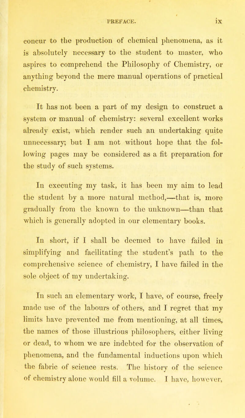 concur to the production of chemical phenomena, as it is absolutely necessary to the student to master, who aspires to comprehend the Philosophy of Chemistry, or anything beyond the mere manual operations of practical chemistry. It has not been a part of my design to construct a system or manual of chemistry: several excellent works already exist, which render such an undertaking quite unnecessary; but I am not without hope that the fol- lowing pages may be considered as a fit preparation for the study of such systems. In executing my task, it has been my aim to lead the student by a more natural method,—that is, more gradually from the known to the unknown—than that which is generally adopted in our elementary books. In short, if I shall be deemed to have failed in simplifying and facilitating the student’s path to the comprehensive science of chemistry, I have failed in the sole object of my undertaking. In such an elementary work, I have, of course, freely made use of the labours of others, and I regret that my limits have prevented me from mentioning, at all times, the names of those illustrious philosophers, either living or dead, to whom we are indebted for the observation of phenomena, and the fundamental inductions upon which the fabric of science rests. The history of the science of chemistry alone would fill a volume. I have, however,