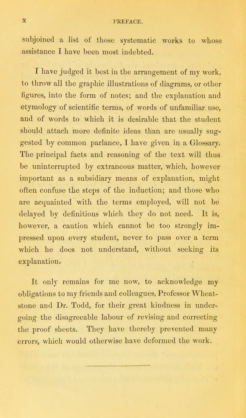 subjoined a list of those systematic works to whose assistance I have been most indebted. I have judged it best in the arrangement of my work, to throw all the graphic illustrations of diagrams, or other figures, into the form of notes; and the explanation and etymology of scientific terms, of words of unfamiliar use, and of words to which it is desirable that the student should attach more definite ideas than are usually sug- gested by common jDarlance, I have given in a Glossary. The principal facts and reasoning of the text will thus be uninterrujated by extraneous matter, which, however important as a subsidiary means of explanation, might often confuse the steps of the induction; and those who are acquainted with the terms employed, will not be delayed by definitions which they do not need. It is, however, a caution which cannot be too strongly im- pressed upon every student, never to pass over a term which he does not understand, without seeking its explanation. It only remains for me now, to acknowledge my obligations to my friends and colleagues. Professor Wheat- stone and Dr. Todd, for their great kindness in under- going the disagreeable labour of revising and correcting the proof sheets. They have thereby prevented many errors, which would otherwise have deformed the work.