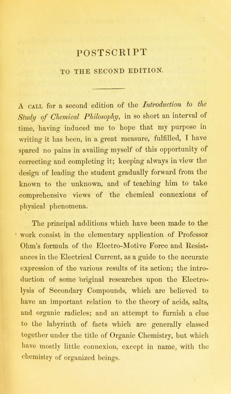 POSTSCRIPT TO THE SECOND EDITION. A CALL for a second edition of the Introduction to the Study of Chemical Philosophy, in so short an interval of time, having induced me to hope that my purpose in writing it has been, in a great measure, fulfilled, I have spared no pains in availing myself of this opportunity of correcting and completing it; keeping always in view the design of leading the student gradually forward from the known to the unknown, and of teaching him to take comprehensive views of the chemical connexions of physical phenomena. The principal additions which have been made to the work consist in the elementary application of Professor Ohm’s formula of the Electro-Motive Force and Resist- ances in the Electrical Current, as a guide to the accurate expression of the various results of its action; the intro- duction of some original researches upon the Electro- lysis of Secondary Compounds, which are believed to have an important relation to the theory of acids, salts, and organic radicles; and an attempt to furnish a clue to the labyrinth of facts which are generally classed together under the title of Organic Chemistry, but which have mostly little connexion, except in name, with the chemistry of organized beings.