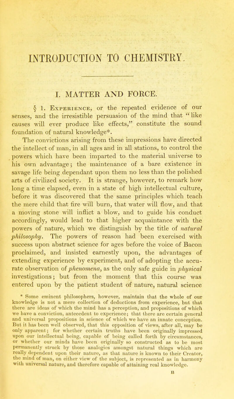 INTRODUCTION TO CHEMISTRY. I. MATTER AND FORCE. § 1. Experience, or the repeated evidence of our senses, and the irresistible persuasion of the mind that ‘^^like causes will ever produce hke effects,” constitute the sound foundation of natural knowledge*. The convictions arising from these impressions hav^e directed the intellect of man, in all ages and in all stations, to control the powers wdiich have been imparted to the material universe to his own advantage; the maintenance of a bare existence in savage life being dependant upon them no less than the polished arts of civihzed society. It is strange, however, to remark how long a time elapsed, even in a state of high intellectual culture, before it w'as discovered that the same principles which teach the mere child that fire will burn, that water will flow^, and that a moving stone w'ill inflict a blow, and to guide his conduct accordingly, would lead to that higher acquaintance wdth the powders of nature, which we distinguish by the title of natural philosophy. The powers of reason had been exercised wdth success upon abstract science for ages before the voice of Bacon proclaimed, and insisted earnestly upon, the advantages of extending experience by experiment, and of adopting the accu- rate observation oi phenomena, as the only safe guide'm physical investigations; but from the moment that this course was entered upon by the patient student of nature, natural science * Some eminent philosophers, however, maintain that the whole of our knowledge is not a mere collection of deductions from experience, but that there are ideas of which the mind has a perception, and propositions of which we have a conviction, antecedent to experience; that there are certain general and universal propositions in science of which we have an innate conception. But it has been well observed, that this opposition of views, after all, may be only apparent; for whether certain tniths have been originally impressed upon our intellectual being, capable of being called forth by circumstances, or whether our minds have been originally so constructed as to be most permanently stnick by those analogies amongst natui-al things which are really dependent upon their nature, as that nature is known to their Creator, the mind of man, on either view of the subject, is represented as in harmony with universal nature, and therefore capable of attaining real knowledge. B