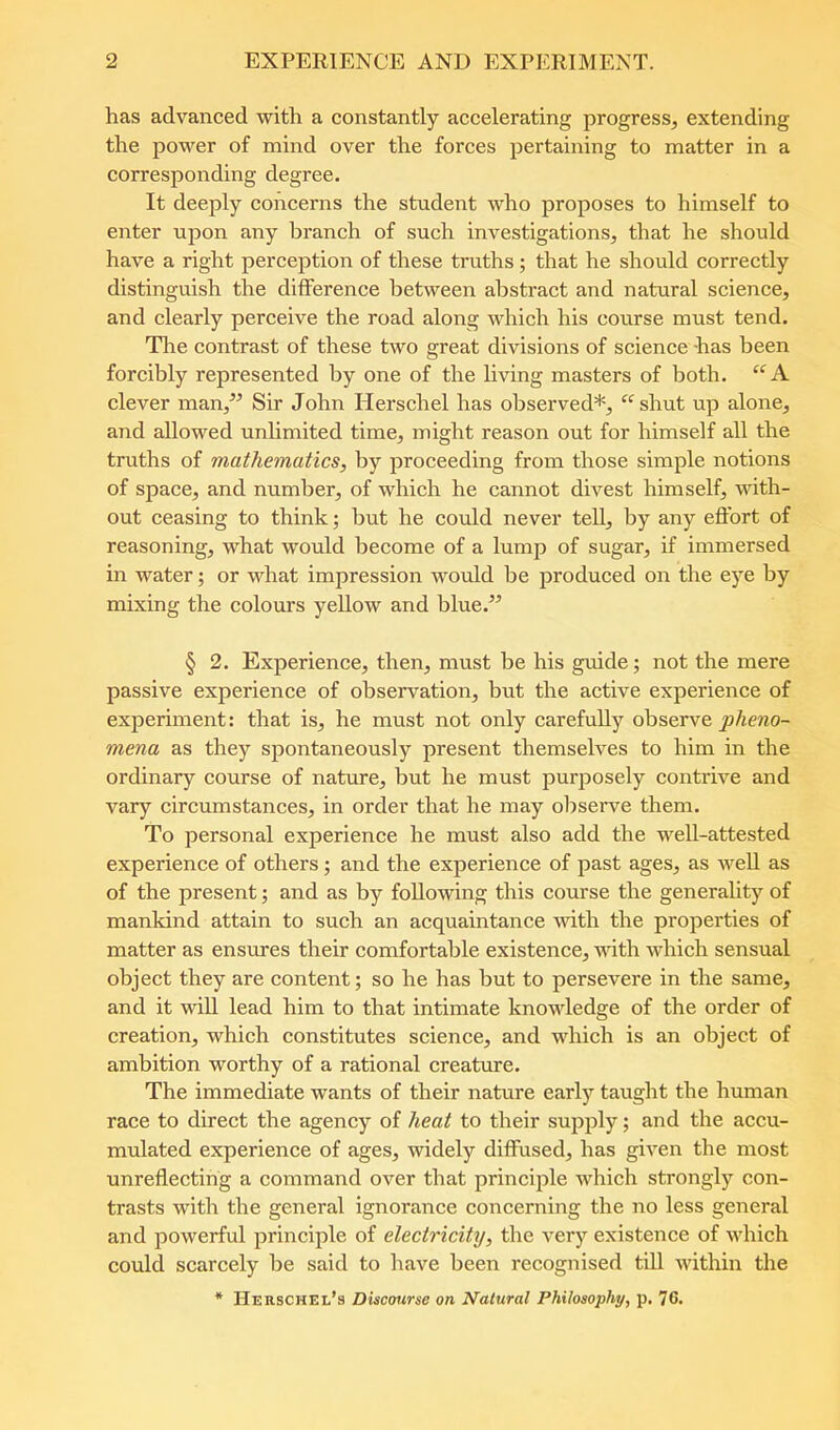 has advanced with a constantly accelerating progress, extending the power of mind over the forces pertaining to matter in a corresponding degree. It deeply concerns the student who proposes to himself to enter upon any branch of such investigations, that he should have a right perception of these truths; that he should correctly distinguish the difference between abstract and natural science, and clearly perceive the road along which his course must tend. Tlie contrast of these two great divisions of science has been forcibly represented by one of the living masters of both. clever man,^^ Sir John Herschel has observed*, ‘^shut up alone, and allowed unhmited time, might reason out for himself all the truths of mathematics, by proceeding from those simple notions of space, and number, of which he cannot divest himself, with- out ceasing to think; but he could never tell, by any effort of reasoning, what would become of a lump of sugar, if immersed in water; or what impression wotdd be produced on the eye by mixing the colours yellow and blue.” § 2. Experience, then, must be his guide; not the mere passive experience of observation, but the active experience of experiment: that is, he must not only carefully observe mena as they spontaneously present themselves to him in the ordinary course of nature, but he must purposely contrive and vary circumstances, in order that he may obseiwe them. To personal experience he must also add the well-attested experience of others; and the experience of past ages, as well as of the present; and as by following this course the generahty of mankind attain to such an acquaintance ■with the properties of matter as ensures their comfortable existence, with which sensual object they are content; so he has but to persevere in the same, and it will lead him to that intimate knowledge of the order of creation, which constitutes science, and which is an object of ambition worthy of a rational creature. The immediate wants of their nature early taught the human race to direct the agency of heat to their supjjly; and the accu- mulated experience of ages, widely diffused, has given the most unreflecting a command over that principle which strongly con- trasts with the general ignorance concerning the no less general and powerful principle of electricity, the very existence of which could scarcely be said to have been recognised till within the * Herschel’s Discourse on Natural Philosophy, p. 76.