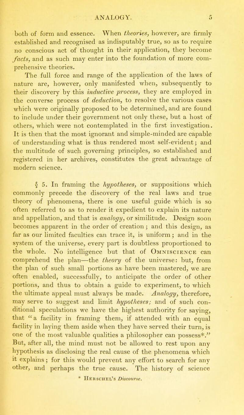 both of form and essence. When theories, however, are firmly estal)lished and recognised as indisputably true, so as to require no conscious act of thought in their application, they become facts, and as such may enter into the foundation of more com- prehensive theories. The full force and range of the application of the laws of nature are, however, only manifested when, subsequently to their discovery by this inductive process, they are employed in the converse process of deduction, to resolve the various cases which were originally proposed to be determined, and are found to include under their government not only these, but a host of others, which were not contemplated in the first investigation. It is then that the most ignorant and simple-minded are capable of understanding what is thus rendered most self-evident; and the multitude of such governing principles, so established and registered in her archives, constitutes the great advantage of modern science. § 5. In framing the hypotheses, or suppositions which commonly precede the discovery of the real laws and true theory of phenomena, there is one useful guide which is so often referred to as to render it expedient to explain its nature and appellation, and that is analogy, or similitude. Design soon becomes apparent in the order of creation; and this design, as far as our limited faculties can trace it, is uniform; and in the system of the universe, every part is doubtless proportioned to the whole. No intelligence but that of Omniscience can comprehend the plan—the theory of the universe: but, from the plan of such small portions as have been mastered, we are often enabled, successfully, to anticipate the order of other portions, and thus to obtain a guide to experiment, to which the ultimate appeal must always be made. Analogy, therefore, may serve to suggest and limit hypotheses; and of such con- ditional speculations we have the highest authority for saying, that “a facility in framing them, if attended with an equal facility in laying them aside when they have served their turn, is one of the most valuable qualities a philosopher can possess*.^’ But, after aU, the mind must not be allowed to rest upon any hypothesis as disclosing the real cause of the phenomena which it explains; for this would prevent any effort to search for any other, and perhaps the true cause. The history of science * IIerschel’s Discourse.