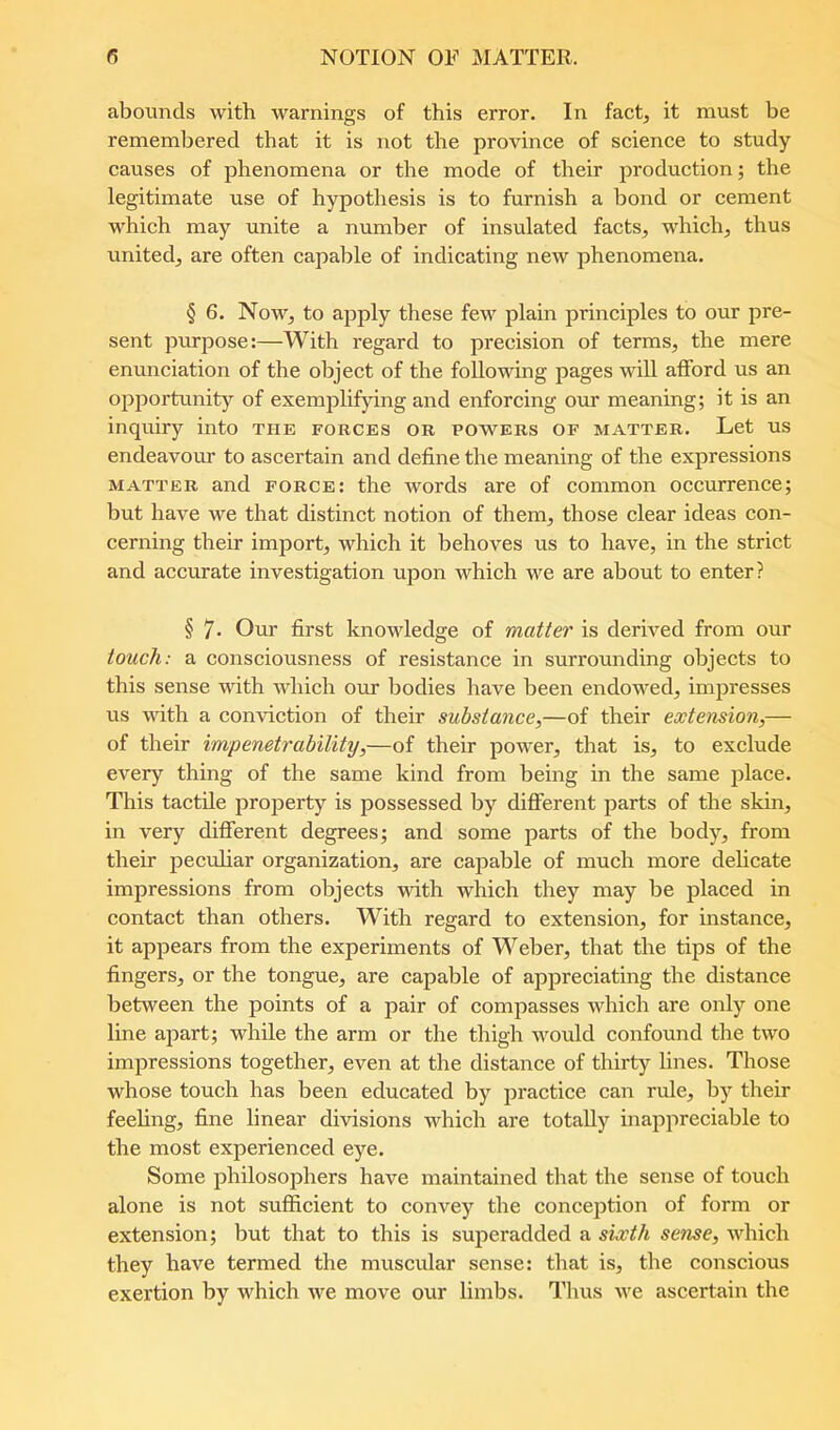 abounds with warnings of this error. In fact, it must be remembered that it is not the province of science to study causes of phenomena or the mode of their production; the legitimate use of hypothesis is to furnish a bond or cement which may unite a number of insulated facts, which, thus united, are often capable of indicating new phenomena. § 6. Now, to apply these few plain principles to our pre- sent purpose:—With regard to precision of terms, the mere enunciation of the object of the following pages will afford us an opjDortunity of exemplifying and enforcing our meaning; it is an inquiry into the forces or powers of matter. Let us endeavour to ascertain and define the meaning of the expressions MATTER and force: the words are of common occurrence; but have we that distinct notion of them, those clear ideas con- cerning their import, which it behoves us to have, in the strict and accurate investigation upon which we are about to enter? § 7- Our first knowledge of matter is derived from our touch: a consciousness of resistance in surrounding objects to this sense with which our bodies have been endowed, impresses us with a conviction of their substance,—of their extension,— of their impenetrability,—of their power, that is, to exclude every thing of the same kind from being in the same place. This tactile property is possessed by different parts of the skin, in very different degrees; and some parts of the body, from their jDeculiar organization, are capable of much more delicate impressions from objects with which they may be placed in contact than others. With regard to extension, for instance, it appears from the experiments of Weber, that the tips of the fingers, or the tongue, are capable of appreciating the distance between the points of a pair of compasses which are only one line apart; while the arm or the thigh would confound the two impressions together, even at the distance of thirty lines. Those whose touch has been educated by jiractice can rule, by their feeling, fine linear divisions which are totally inappreciable to the most experienced eye. Some philosojjhers have maintained that the sense of touch alone is not sufficient to convey the conception of form or extension; but that to this is superadded a sixth sense, which they have termed the muscular sense: that is, the conscious exertion by which we move our limbs. Thus we ascertain the