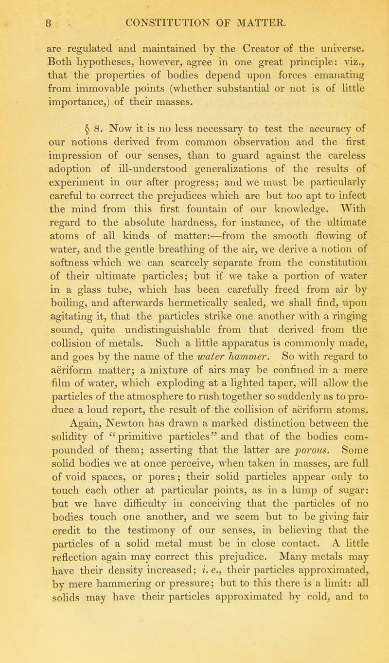 are regulated and maintained by the Creator of the universe. Both hypotheses^ however, agree in one great principle: viz., that the properties of bodies depend upon forces emanating from immovable points (whether substantial or not is of little importance,) of their masses. § 8. Now it is no less necessary to test the accuracy of our notions derived from common observation and the first impression of our senses, than to guard against the careless adoption of ill-understood generahzations of the results of experiment in our after progress; and we must be particularly careful to correct the prejudices which are but too apt to infect the mind from this first fountain of our knowledge. With regard to the absolute hardness, for instance, of the ultimate atoms of all kinds of matter:—from the smooth flowing of water, and the gentle breathing of the air, we derive a notion of softness which we can scarcely separate from the constitution of their ultimate particles; but if we take a portion of water in a glass tube, which has been carefully freed from air by boihng, and afterwards hermetically sealed, we shall find, upon agitating it, that the particles strike one another vdth a ringing sound, quite undistinguishable from that derived from the collision of metals. Such a little apparatus is commonly made, and goes by the name of the water hammer. So with regard to aeriform matter; a mixture of airs may be confined in a mere film of water, which exploding at a lighted taj^er, mU allow the particles of the atmosphere to rush together so suddenly as to pro- duce a loud report, the result of the collision of aeriform atoms. Again, Newton has drawn a marked distinction betw^een the solidity of primitive particles and that of the bodies com- pounded of them; asserting that the latter are porous. Some solid bodies we at once perceive, when taken in masses, are full of void spaces, or pores; their solid particles appear only to touch each other at particular points, as in a lump of sugar: but we have difficulty in conceiving that the particles of no bodies touch one another, and we seem but to be giving fair credit to the testimony of our senses, in believing that the particles of a solid metal must be in close contact. A little reflection again may correct this prejudice. Many metals may have their density increased; i.e., their particles approximated, by mere hammering or pressure; but to this there is a limit: all solids may have their particles approximated by cold, and to