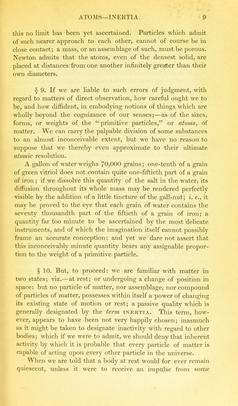 this no limit has been yet ascertained. Particles which admit of such nearer approach to each other, cannot of course be in close contact; a mass, or an assemblage of such, must be porous. Newton admits that the atoms, even of the densest solid, are placed at distances from one another infinitely greater than their own diameters. § 9. If we are liable to such errors of judgment, vdth regard to matters of direct observation, how careful ought we to be, and how diffident, in embodying notions of things which are wholly beyond the cognizance of our senses;—as of the sizes, forms, or weights of the primitive particles,” or atoms, of matter. We can carry the palpable division of some substances to an almost inconceivable extent, but we have no reason to suppose that we thereby even approximate to their ultimate atomic resolution. A gallon of water weighs 70,000 grains; one-tenth of a grain of green vitriol does not contain quite one-fiftieth part of a grain of iron; if we dissolve this quantity of the salt in the water, its diffusion throughout its whole mass may be rendered perfectly visible by the addition of a little tincture of the gall-nut; i. e., it may be proved to the eye that each grain of water contains the seventy thousandth part of the fiftieth of a grain of iron; a quantity far too minute to be ascertained by the most delicate instruments, and of which the imagination itself cannot possibly frame an accurate conception: and yet we dare not assert that this inconceivably minute quantity bears any assignable propor- tion to the weight of a primitive particle. § 10. But, to proceed: we are familiar with matter in tu’o states; viz.— at rest; or undergoing a change of position in space: but no particle of matter, nor assemblage, nor compound of particles of matter, possesses within itself a power of changing its existing state of motion or rest; a passive quality which is generally designated by the term inertia. This term, how- ever, appears to have been not very happily chosen; inasmuch as it might be taken to designate inactivity with regard to other bodies; which if we were to admit, we should deny that inherent activity by which it is probable that every particle of matter is capable of acting upon every other particle in the universe. When we are told that a body at rest would for ever remain quiescent, unless it were to receive an impulse from some