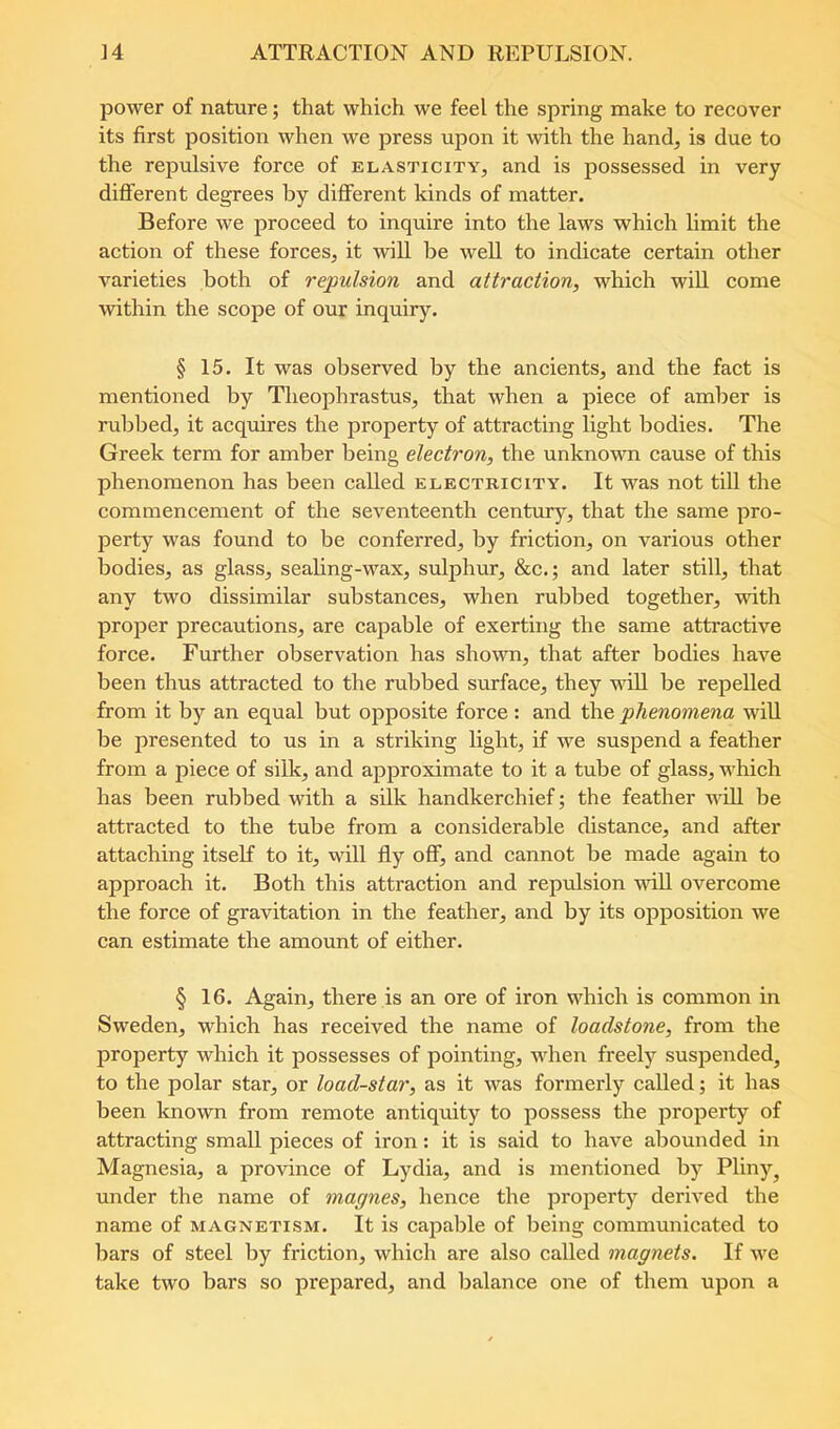 ]4 ATTRACTION AND REPULSION. power of nature; that which we feel the spring make to recover its first position when we press upon it with the hand^ is due to the repulsive force of elasticity, and is possessed in very different degrees by different kinds of matter. Before we proceed to inquire into the laws which limit the action of these forces, it will be well to indicate certain other varieties both of repulsion and attraction, which wiU come within the scope of our inquiry. § 15. It was observed by the ancients, and the fact is mentioned by Theophrastus, that when a piece of amber is rubbed, it acquires the property of attracting light bodies. The Greek term for amber being electron, the unknown cause of this phenomenon has been called electricity. It was not till the commencement of the seventeenth centur^rj that the same pro- perty was found to be conferred, by friction, on various other bodies, as glass, seahng-wax, sulphur, &c.; and later still, that any two dissimilar substances, when rubbed together, with proper precautions, are capable of exerting the same attractive force. Further observation has shown, that after bodies have been thus attracted to the rubbed surface, they vdll be repelled from it by an equal but opposite force : and the phenomena will be presented to us in a striking light, if we suspend a feather from a piece of silk, and approximate to it a tube of glass, which has been rubbed with a silk handkerchief; the feather will be attracted to the tube from a considerable distance, and after attaching itself to it, will fly off, and cannot be made again to approach it. Both this attraction and repulsion udll overcome the force of gravitation in the feather, and by its opposition we can estimate the amount of either. § 16. Again, there is an ore of iron which is common in Sweden, which has received the name of loadstone, from the property which it possesses of pointing, when freely suspended^ to the polar star, or load-star, as it was formerly called; it has been known from remote antiquity to possess the property of attracting small pieces of iron: it is said to have abounded in Magnesia, a province of Lydia, and is mentioned by Pliny^ under the name of magnes, hence the projoerty derived the name of magnetism. It is capable of being communicated to bars of steel by friction, which are also called magnets. If we take two bars so prepared, and balance one of them upon a