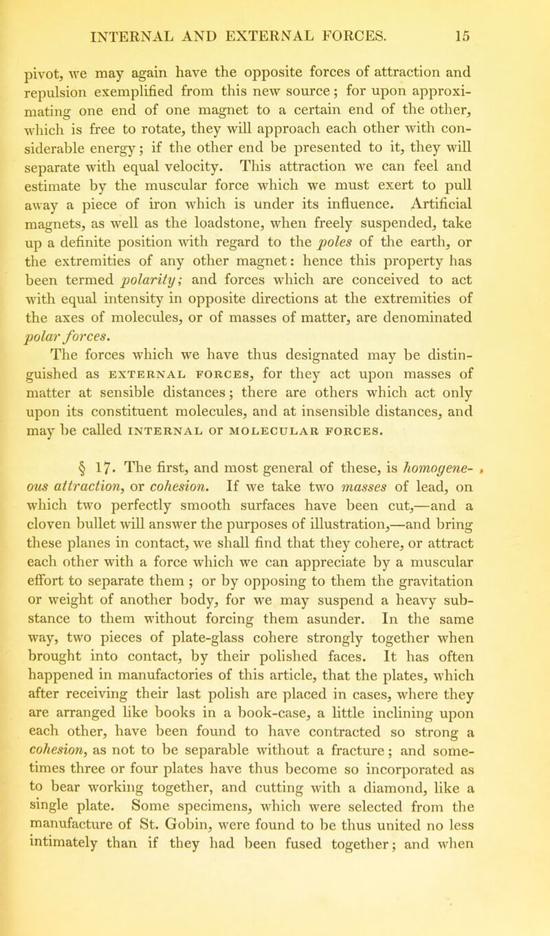 pivot, \ve may again have the opposite forces of attraction and reimlsion exemplified from this new source; for upon approxi- mating one end of one magnet to a certain end of the other, which is free to rotate, they will approach each other with con- siderable energy; if the other end be presented to it, they will separate with equal velocity. This attraction we can feel and estimate by the muscular force which we must exert to pull away a piece of iron which is under its influence. Artificial magnets, as well as the loadstone, when freely suspended, take up a definite position with regard to the poles of the earth, or the extremities of any other magnet: hence this property has been termed polarity; and forces which are conceived to act with equal intensity in opposite directions at the extremities of the axes of molecules, or of masses of matter, are denominated polar forces. The forces which we have thus designated may be distin- guished as EXTERNAL FORCES, for they act upon masses of matter at sensible distances; there are others which act only upon its constituent molecules, and at insensible distances, and may be called internal or molecular forces. § 17. The first, and most general of these, is homogene- > ous attraction, or cohesion. If we take two masses of lead, on which two perfectly smooth surfaces have been cut,—and a cloven bullet will answer the purposes of illustration,—and bring these planes in contact, we shall find that they cohere, or attract each other with a force which we can appreciate by a muscular effort to separate them; or by opposing to them the gravitation or weight of another body, for we may suspend a heavy sub- stance to them without forcing them asunder. In the same way, two pieces of plate-glass cohere strongly together when brought into contact, by their polished faces. It has often happened in manufactories of this article, that the plates, which after receiving their last polish are placed in cases, where they are arranged like books in a book-case, a little inclining upon each other, have been found to have contracted so strong a cohesion, as not to be separable without a fracture; and some- times three or four plates have thus become so incorporated as to bear working together, and cutting with a diamond, like a single plate. Some specimens, which were selected from the manufacture of St. Gobin, were found to be thus united no less intimately than if they had been fused together; and when