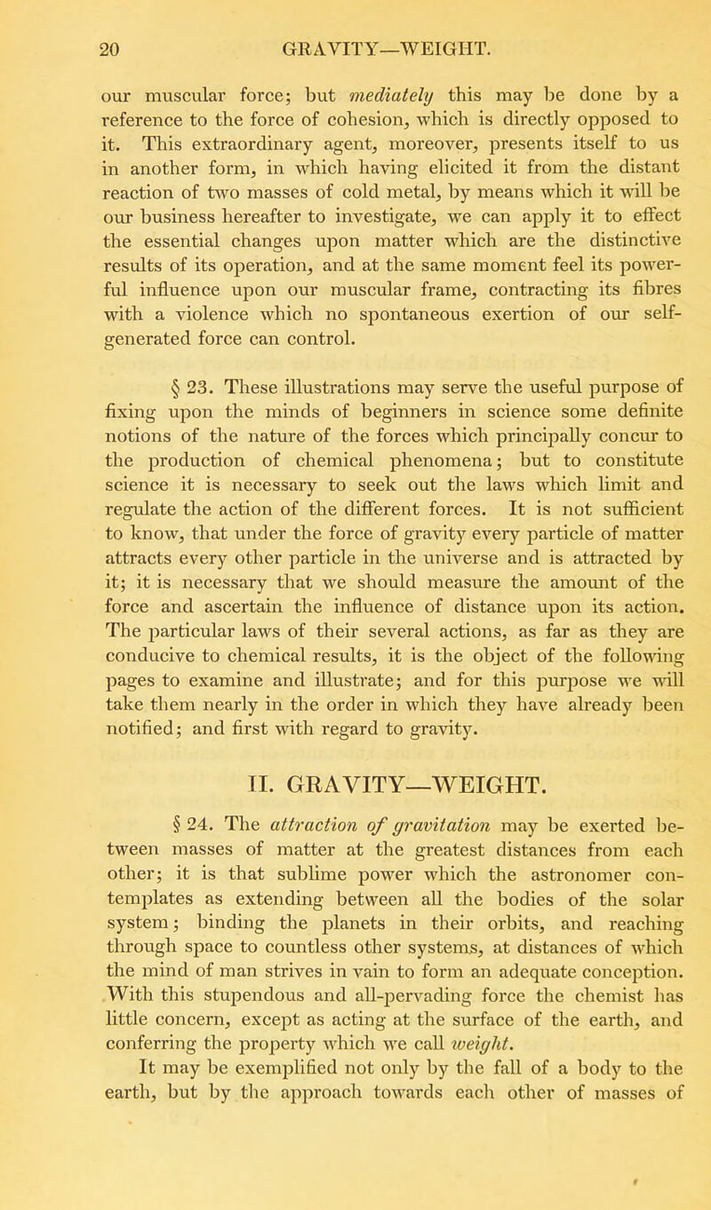 our muscular force; but mediately this may be done by a reference to the force of cohesion, which is directly opposed to it. This extraordinary agent, moreover, presents itself to us in another form, in which having elicited it from the distant reaction of two masses of cold metal, by means whieh it Avill be our business hereafter to investigate, we can apply it to effect the essential changes upon matter which are the distinctive results of its operation, and at the same moment feel its power- ful influence upon our muscular frame, contracting its fibres with a violence which no spontaneous exertion of our self- generated force can control. § 23. These illustrations may serve the useful purpose of fixing upon the minds of beginners in science some definite notions of the nature of the forces which principally concur to the production of chemical phenomena; but to constitute science it is necessary to seek out the laws which limit and reg\fiate the action of the different forces. It is not sufficient to know, that under the force of gravity every particle of matter attracts every other particle in the universe and is attracted by it; it is necessary that we should measime the amount of the force and ascertain the influence of distance upon its action. The particular laws of their several actions, as far as they are conducive to chemical results, it is the object of the following pages to examine and illustrate; and for this purpose we will take them nearly in the order in which they have already Ijeen notified; and first with regard to gravity. II. GRAVITY—WEIGHT. § 24. The attraction of gravitation may be exerted be- tween masses of matter at the greatest distances from each other; it is that sublime power which the astronomer con- templates as extending between aU the bodies of the solar system; binding the planets in their orbits, and reaching through space to countless other systems, at distances of which the mind of man strives in vain to form an adequate conception. With this stupendous and all-jDervading force the chemist has little concern, except as acting at the surface of the earth, and conferring the property which we call weight. It may be exemplified not only by the fall of a body to the earth, but by the approach towards each other of masses of