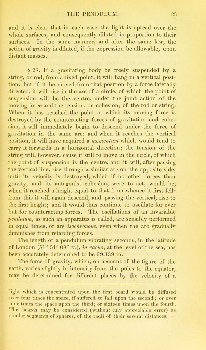 and it is clear that in each case the light is spread over the whole surfaces, and consequently diluted in proportion to their surfaces. In the same manner, and after the same law, the action of gravity is diluted, if the expression be allowable, upon distant masses. § 28. If a gravitating body be freely suspended by a string, or rod, from a fixed point, it will hang in a vertical posi- tion; but if it be moved from that position by a force laterally directed, it will rise in the arc of a circle, of which the point of suspension wiU be the centre, under the joint action of the moving force and the tension, or cohesion, of the rod or string. When it has reached the point at which its moving force is destroyed by the counteracting forces of gravitation and cohe- sion, it will immediately begin to descend under the force of gravitation in the same arc; and when it reaches the vertical position, it will have acquired a momentum which would tend to carry it forwards in a horizontal direction; the tension of the string unll, however, cause it still to move in the circle, of which the point of suspension is the centre, and it will, after passing the vertical line, rise through a similar arc on the opposite side, until its velocity is destroyed, which if no other forces than gravity, and its antagonist cohesion, were to act, wmuld be, when it reached a height equal to that from whence it first fell: from this it wiU again descend, and passing the vertical, rise to the first height; and it would thus continue to oscillate for ever but for counteracting forces. The oscillations of an invariable pendulum, as such an apparatus is called, are sensibly performed in equal times, or are isochronous, even when the arc gradually diminishes from retarding forces. The length of a pendulum vibrating seconds, in the latitude of London (51° 31' 08 N.), in vacuo, at the level of the sea, has been accurately determined to be 39.139 in. The force of gravity, which, on account of the figure of the earth, varies slightly in intensity from the poles to the equator, may be determined for different places by the veloeity of a light, which is concentrated upon the first hoard would he diffused over four times the space, if suffered to fall upon the second; or over nine times the space upon the third; or sixteen times iq)on the fourth. The hoards may he considered (without any appreciable error) as similar segments of spheres, of the radii of their several distances.