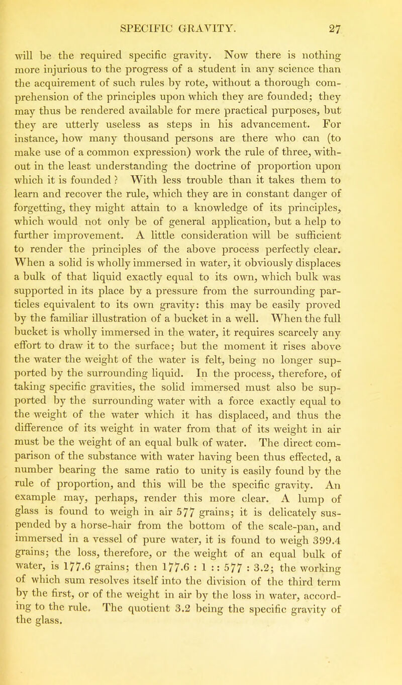 will be the required specific gravity. Now there is nothing more injurious to the progress of a student in any science than the acquirement of such rules by rote, ufithout a thorough com- prehension of the principles upon which they are founded; they may thus be rendered available for mere practical purposes, but they are utterly useless as steps in his advancement. For instance, how many thousand persons are there who can (to make use of a common expression) work the rule of three, with- out in the least understanding the doctrine of proportion upon which it is fovmded ? With less trouble than it takes them to learn and recover the rule, which they are in constant danger of forgetting, they might attain to a knowledge of its principles, which would not only be of general application, but a help to further improvement. A little consideration will be sufficient to render the principles of the above process perfectly clear. When a solid is wholly immersed in water, it obviously displaces a bulk of that liquid exactly equal to its own, which bulk was supported in its place by a pressure from the surrounding par- ticles equivalent to its own gravity: this may be easily proved by the familiar illustration of a bucket in a well. When the full bucket is wholly immersed in the water, it requires scarcely any effort to draw it to the surface; but the moment it rises above the water the weight of the water is felt, being no longer sup- ported by the surrounding liquid. In the process, therefore, of taking specific gravities, the solid immersed must also be sup- ported Ijy the surrounding water with a force exactly equal to the weight of the water which it has displaced, and thus the difference of its weight in water from that of its weight in air must be the weight of an equal bulk of water. The direct com- parison of the substance with water having been thus effected, a number bearing the same ratio to unity is easily found by the rule of proportion, and this will be the specific gravity. An example may, perhaps, render this more clear. A lump of glass is found to weigh in air 577 grains; it is delicately sus- pended by a horse-hair from the bottom of the scale-pan, and immersed in a vessel of pure water, it is found to weigh 399.4 grains; the loss, therefore, or the weight of an equal bulk of water, is 177.6 grains; then 177-6 : 1 :: 577 ' 3.2; the working of which sum resolves itself into the division of the third term by the first, or of the weight in air by the loss in water, accord- ing to the rule. The quotient 3.2 being the specific gravity of the glass.