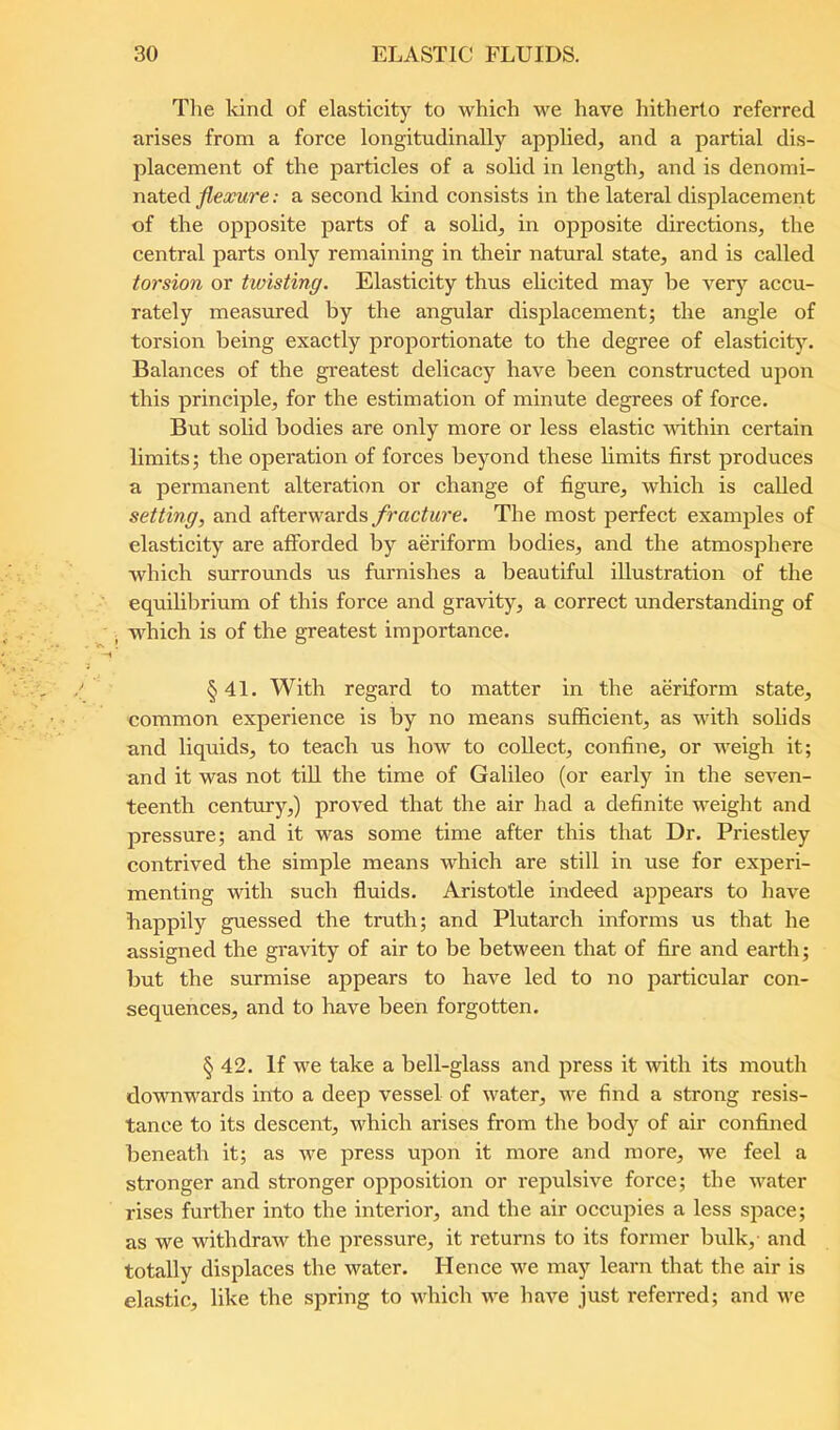 The kind of elasticity to which we have hitherto referred arises from a force longitudinally applied, and a partial dis- placement of the particles of a solid in length, and is denomi- nated ; a second kind consists in the lateral displacement of the opposite parts of a solid, in opposite directions, the central parts only remaining in their natural state, and is called torsion or twisting. Elasticity thus elicited may be very accu- rately measured by the angular displacement; the angle of torsion being exactly proportionate to the degree of elasticity. Balances of the greatest delicacy have been constructed upon this principle, for the estimation of minute degrees of force. But solid bodies are only more or less elastic within certain limits; the operation of forces beyond these liiuits first produces a permanent alteration or change of figure, which is called setting, and afterwards fracture. The most perfect examples of elasticity are afforded by aeriform bodies, and the atmosphere which surrounds us furnishes a beautiful illustration of the equihbrium of this force and gravity, a correct understanding of which is of the greatest importance. §41. With regard to matter in the aeriform state, common experience is by no means sufficient, as with solids and liquids, to teach us how to collect, confine, or weigh it; and it was not till the time of Galileo (or early in the seven- teenth century,) proved that the air had a definite weight and pressure; and it was some time after this that Dr. Priestley contrived the simple means which are still in use for experi- menting with such fluids. Aristotle indeed appears to have happily guessed the truth; and Plutarch informs us that he assigned the gravity of air to be between that of fire and earth; but the surmise appears to have led to no particular con- sequences, and to have been forgotten. § 42. If we take a bell-glass and press it with its mouth downwards into a deep vessel of water, we find a strong resis- tance to its descent, which arises from the body of air confined beneath it; as we press upon it more and more, we feel a stronger and stronger opposition or repulsive force; the water rises further into the interior, and the air occupies a less space; as we withdraw the pressure, it returns to its former bulk,- and totally displaces the water. Hence we may learn that the air is elastic, like the spring to which we have just referred; and we