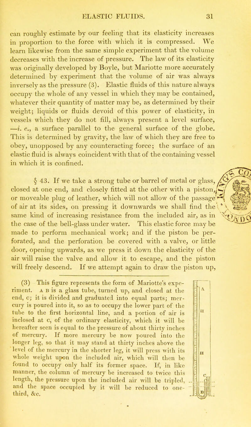 can roughly estimate by our feeling that its elasticity increases in proportion to the force with which it is compressed. We learn likewise from the same simple experiment that the volume decreases with the increase of pressure. The law of its elasticity was originally deA^eloped by Boyle, but Mariotte more accurately determined by experiment that the volume of air was always inversely as the pressure (3). Elastic fluids of this nature always occupy the whole of any vessel in which they may be contained, whatever their quantity of matter may be, as determined by their weight; liquids or fluids devoid of this power of elasticity, in vessels which they do not fill, always present a level surface, —i. e., a surface parallel to the general surface of the globe. This is determined by gravity, the law of which they are free to obey, unopposed by any counteracting force; the surface of an elastic fluid is always coincident with that of the containing vessel in which it is confined. § 43. If we take a strong tube or barrel of metal or glass, closed at one end, and closely fitted at the other with a piston,^'<^y or moveable plug of leather, which will not allow of the passage'll of air at its sides, on pressing it downwards we shall find the I * V same kind of increasing resistance from the included air, as in the case of the bell-glass under w^ater. This elastic force may be made to perform mechanical wmrk; and if the piston be per- forated, and the perforation be covered with a valve, or little door, opening upwards, as we press it down the elasticity of the air wiU raise the valve and allow it to escape, and the piston will freely descend. If w^e attempt again to draw the piston up. (3) This figure represents the form of Mariotte’s expe- riment. A B is a glass tube, turned up, and closed at the end, c; it is divided and graduated into equal parts; mer- cury is poured into it, so as to occupy the lower part of the tube to the first horizontal line, and a portion of air is inclosed at c, of the ordinary elasticity, which it will he hereafter seen is equal to the pressure of about thirty inches of mercury. If more mercury be now jioured into the longer leg, so that it may stand at thirty inches above the level of the mercury in the shorter leg, it will press with its whole weight upon the included air, which will then he found to occupy only half its former space. If, in like manner, the column of mercury he increased to twice this length, the pressure upon the included air will he tripled, and the space occupied by it will he reduced to one- third, &c.