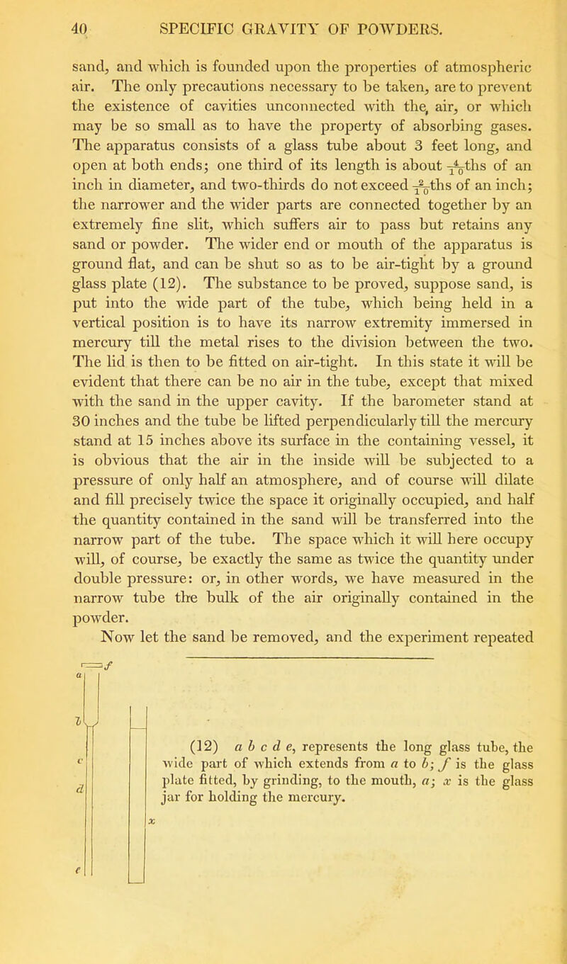 sand, and which is founded upon the properties of atmospheric air. The only preeautions neeessary to be taken, are to prevent the existence of cavities uneonnected with the, air, or which may be so small as to have the property of absorbing gases. The apparatus consists of a glass tube about 3 feet long, and open at both ends; one third of its length is about -j^ths of an inch in diameter, and two-thirds do not exceed ^ths of an inch; the narrower and the wider parts are connected together by an extremely fine slit, which suffers air to pass but retains any sand or powder. The wider end or mouth of the apparatus is ground flat, and can be shut so as to be air-tight by a ground glass plate (12). The substance to be proved, suppose sand, is put into the wide part of the tube, which being held in a vertieal position is to have its narrow extremity immersed in mereury till the metal rises to the division between the two. Tlie lid is then to be fitted on air-tight. In this state it will be evident that there ean be no air in the tube, except that mixed with the sand in the upper eavity. If the barometer stand at 30 inches and the tube be lifted perpendieularly till the mercury stand at 15 inches above its surfaee in the containing vessel, it is obvious that the air in the inside will be subjeeted to a pressure of only half an atmosphere, and of eourse will dilate and fiU preeisely twice the space it originally oecupied, and half the quantity contained in the sand will be transferred into the narrow part of the tube. The space which it will here oceupy will, of course, be exaetly the same as twice the quantity under double pressure: or, in other words, we have measured in the narrow tube the bulk of the air originally eontained in the powder. Now let the sand be removed, and the experiment repeated a (12) abode, represents the long glass tube, the wide part of which extends from a to b; J is the glass plate fitted, by grinding, to the mouth, a; x is the glass jar for holding the mercury. u