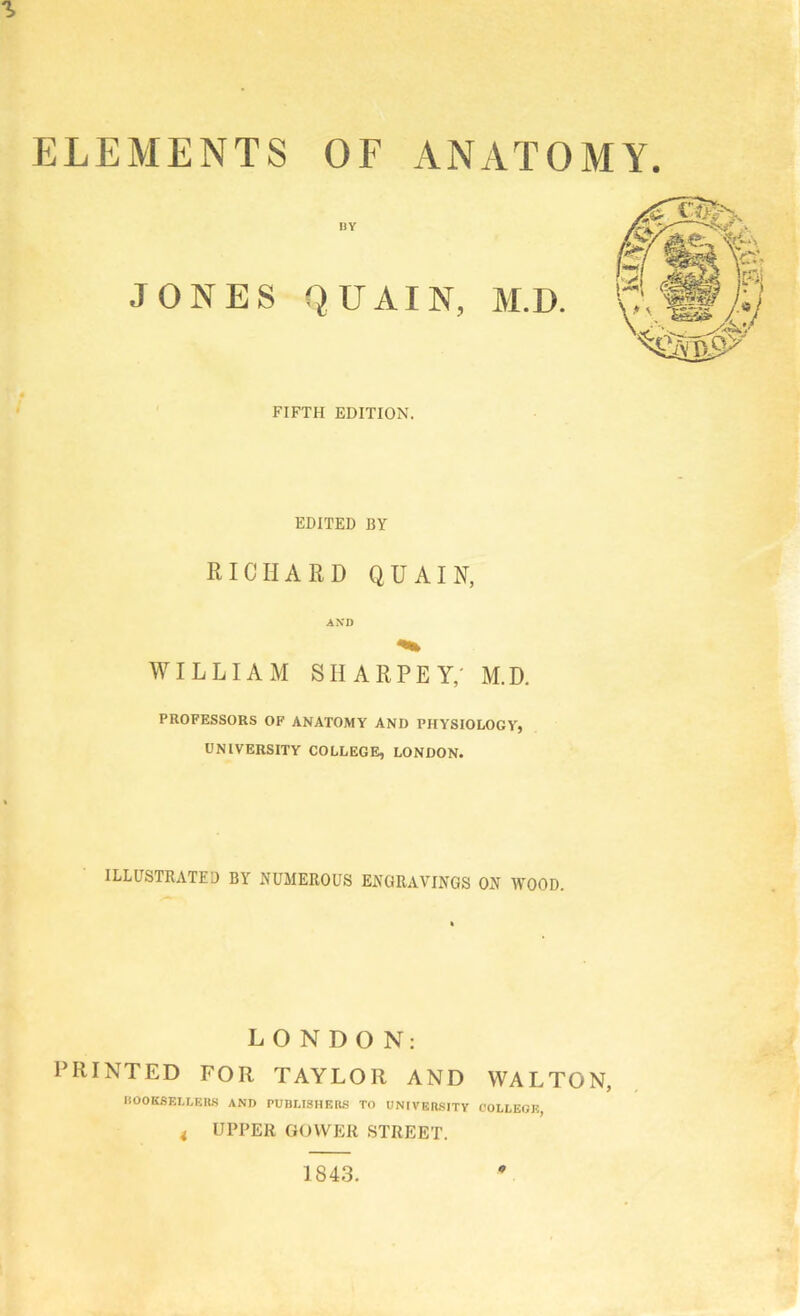 ELEMENTS OF ANATOMY. BY JONES QUAIN, M.D. FIFTH EDITION. EDITED BY RICHARD QUAIN, AXD WILLIAM SHARPLY,' M.D. PROFESSORS OF ANATOMY AND PHYSIOLOGY, UNIVERSITY COLLEGE, LONDON. ILLUSTRATED BY NUMEROUS ENGRAVINGS ON WOOD. LONDON: PRINTED FOR TAYLOR AND WALTON, liOOKSKLLISRS AND PUBUSHER.S TO UNIVERSITY COLLEGE, i UPPER GOWER STREET. 1843. 0