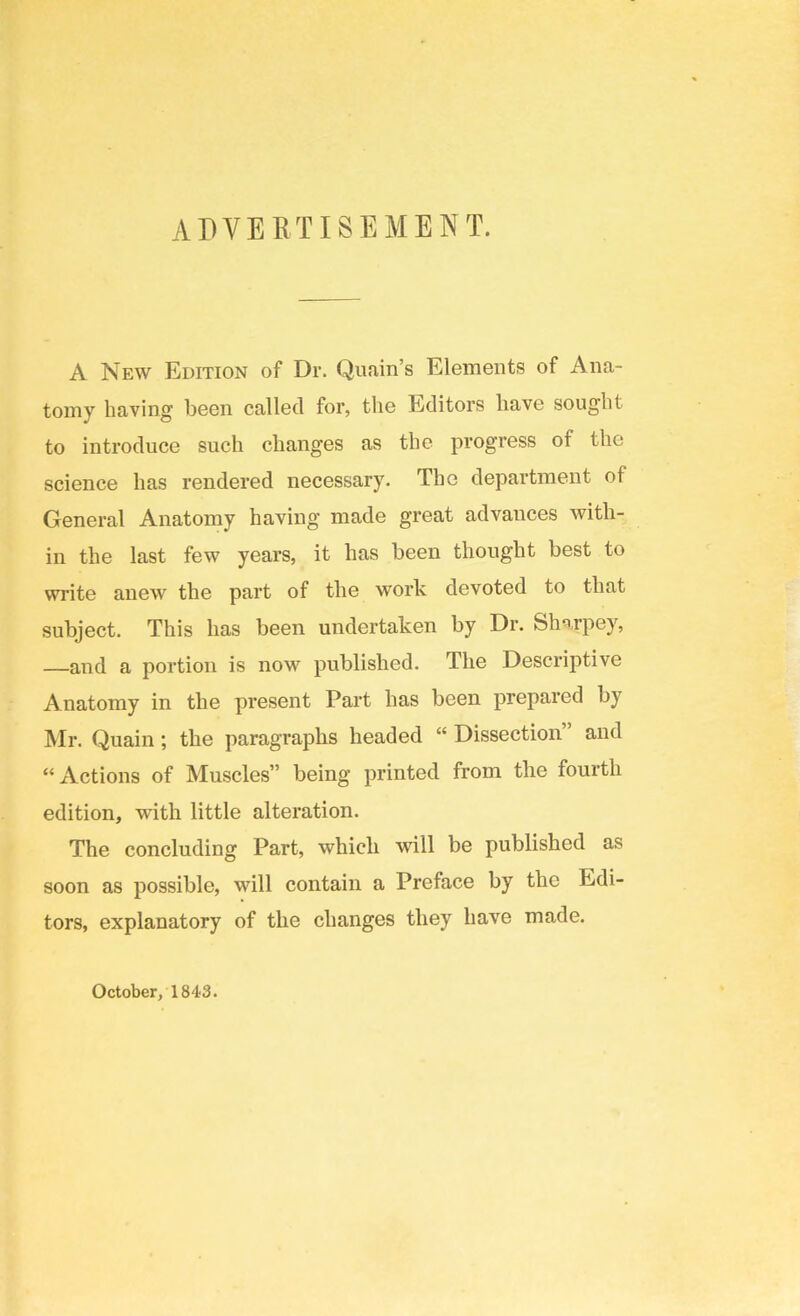 ADVERTISEMENT. A New Edition of Dr. Qunin’s Elements of Ana- tomy having been called for, the Editors have sought to introduce such changes as the progress of the science has rendered necessary. The department of General Anatomy having made great advances with- in the last few years, it has been thought best to write anew the part of the work devoted to that subject. This has been undertaken by Dr. Sharpey, —and a portion is now published. The Descriptive Anatomy in the present Part has been prepared by Mr. Quain; the paragraphs headed “ Dissection” and “Actions of Muscles” being printed from the fourth edition, with little alteration. The concluding Part, which will be published as soon as possible, will contain a Preface by the Edi- tors, explanatory of the changes they have made. October, 1843.