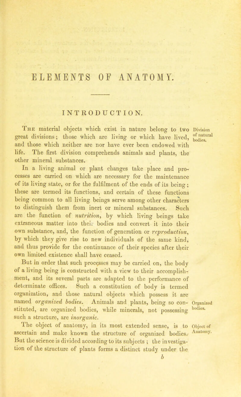 ELEMENTS OF ANATOMY. INTRODUCTION. The material objects wliich exist in nature belong to two great divisions; those which are living or which have lived, and those which neither are nor have ever been endowed with life. The first division comprehends animals and plants, the other mineral substances. In a living animal or plant changes take place and pro- cesses are carried on which are necessary for the maintenance of its living state, or for the fulfilment of the ends of its being; these are termed its functions, and certain of these functions being common to all living beings serve among other characters to distinguish them from inert or mineral substances. Such arc the function of nutrition, by which living beings take extraneous matter into thei. bodies and convert it into their own substance, and, the function of generation or reproduction, by which they give rise to new individuals of the same kind, and thus provide for the continuance of their species after their own limited existence shall have ceased. But in order that such proc^ses may be carried on, the body of a living being is constructed with a view to their accomplish- ment, and its several parts are adapted to the performance of determinate offices. Such a constitution of body is termed organization, and those natural objects which possess it arc named organized bodies. Animals and plants, being so con- stituted, are organized bodies, while minerals, not possessing such a structure, are inorganic. The object of anatomy, in its most extended sense, is to ascertain and make known the structure of organized bodies. But the science is divided according to its subjects ; the investiga- tion of the structure of plants forms a distinct study under the h Division of natural bodies. Organized bodies. Object of Aiiatonij'.