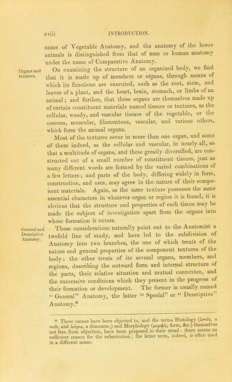 INTRODUCTION. name of Vegetable Anatomy, and the anatomy of the lower animals is distinguished from that of man or human anatomy under the name of Comparative Anatomy. Orgnnsand On examining the structure of an organized body, we find textures. j|. jg jj,a.de up of members or organs, through means of which its functions are executed, such as the root, stem, and leaves of a plant, and the heart, brain, stomach, or limbs of an animal; and further, that these organs are themselves made up of certain constituent materials named tissues or textures, as the cellular, woody, and vascular tissues of the vegetable, or the osseous, muscular, filamentous, vascular, and various others, which form the animal organs. Most of the textures occur in more than one organ, and some of them indeed, as the cellular and vascular, in nearly all, so that a multitude of organs, and these greatly diversified, are con- structed out of a small number of constituent tissues, just as many different words are formed by the varied combinations of a few letters ; and parts of the body, differing widely in form, construction, and uses, may agree in the nature of their compo- nent materials. Again, as the same texture possesses the same essential characters in whatever organ or region it is found, it is obvious that the structure and properties of each tissue may be made the subject of investigation apart from the organs into whose formation it enters. General and These considerations naturally point out to the Anatomist a Descriptive twofold jine of Study, and have led to the subdivision of ^ Anatomy into two branches, the one of which treats of the nature and general properties of the component textures of the body; the other treats of its several organs, members, and regions, describing the outward form and internal structure of the parts, their relative situation and mutual connexion, and the successive conditions which they present in the progress of their formation or development. The former is usually named “ General” Anatomy, the latter “ Special” or “ Descriptive Anatomy.* * These names have been objected to, and the terms Histology (icrro?, a web, and Xdyor, a discourse,) and Morphology form, &c.) themselves not free from objection, have been proposed in their stead : there seems no sufficient reason for the substitution; tlie latter term, indeed, is often used in a different sense.-