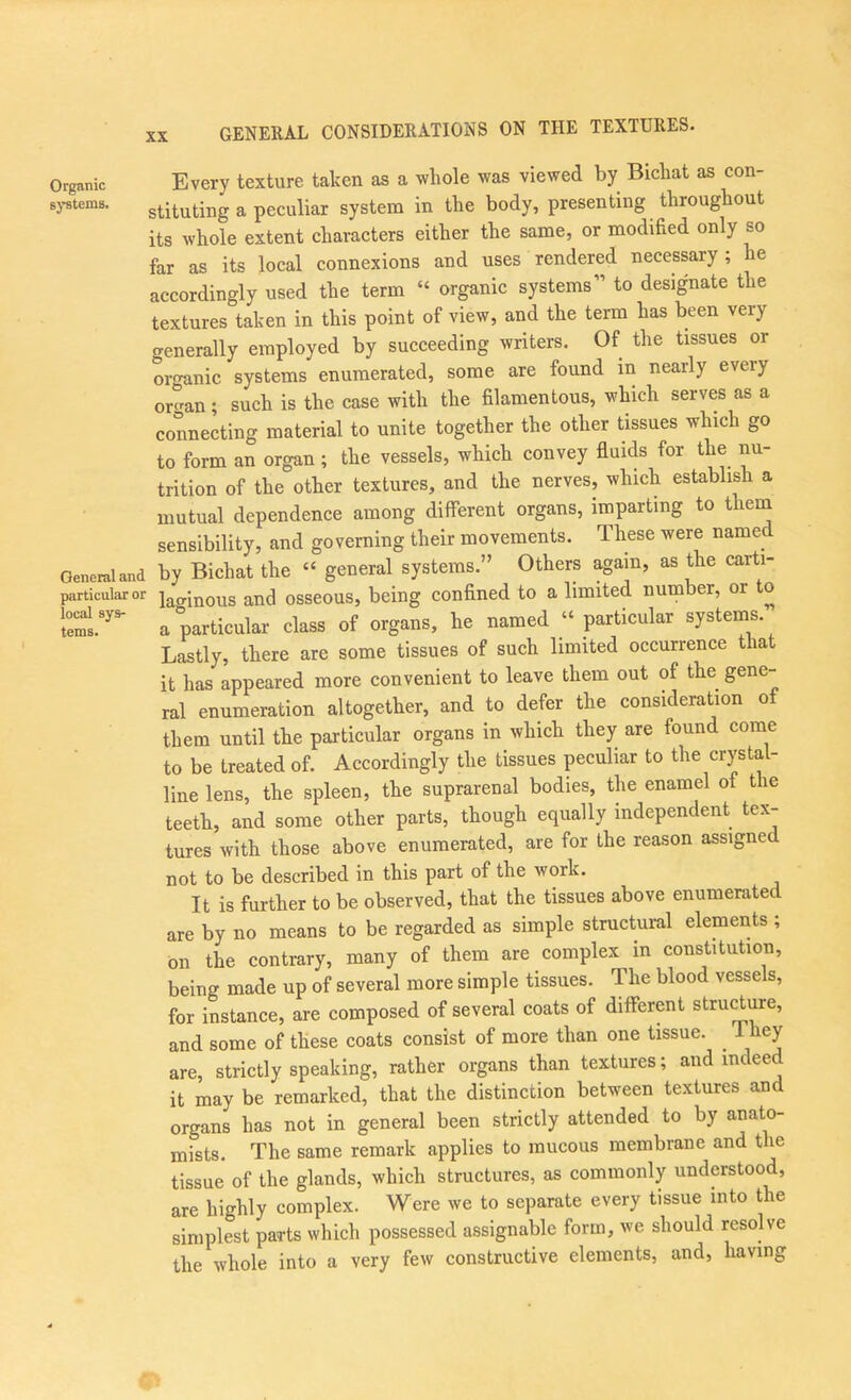 GENERAL CONSIDERATIONS ON THE TEXTURES. Every texture taken as a whole was viewed by Bichat as con- sj-stems. stituting a peculiar system in the body, presenting throughout its whole extent characters either the same, or modified only so far as its local connexions and uses rendered necessary; he accordingly used the term “ organic systems” to designate the textures taken in this point of view, and the term has been very generally employed by succeeding writers. Of the tissues or oi-o’anic systems enumerated, some are found in nearly every or«'an; such is the case with the filamentous, which serves as a connecting material to unite together the other tissues which go to form an organ ; the vessels, which convey fluids for the nu- trition of the other textures, and the nerves, which establish a mutual dependence among different organs, imparting to them sensibility, and governing their movements. These were named General and by Bichat the “ general systems.” Others again, as the carti- particularor winous and osseous, being confined to a limited number, or to a particular class of organs, he named particular systems. Lastly, there are some tissues of such limited occurrence that it has appeared more convenient to leave them out of the gene- ral enumeration altogether, and to defer the consideration of them until the particular organs in which they are found come to be treated of. Accordingly the tissues peculiar to the crystal- line lens, the spleen, the suprarenal bodies, the enamel of the teeth, and some other parts, though equally independent tex- tures with those above enumerated, are for the reason assigned not to be described in this part of the work. It is further to be observed, that the tissues above enumerated are by no means to be regarded as simple structural elements ; bn the contrary, many of them are complex in constitution, being made up of several more simple tissues. The blood vessels, for instance, are composed of several coats of different stru^ure, and some of these coats consist of more than one tissue. 1 hey are, strictly speaking, rather organs than textures; and indeed it may be remarked, that the distinction between textures and organs has not in general been strictly attended to by anato- mists. The same remark applies to mucous membrane and the tissue of the glands, which structures, as commonly understood, are highly complex. Were we to separate every tissue into the simplest parts which possessed assignable form, we should resolve the whole into a very few constructive elements, and, having