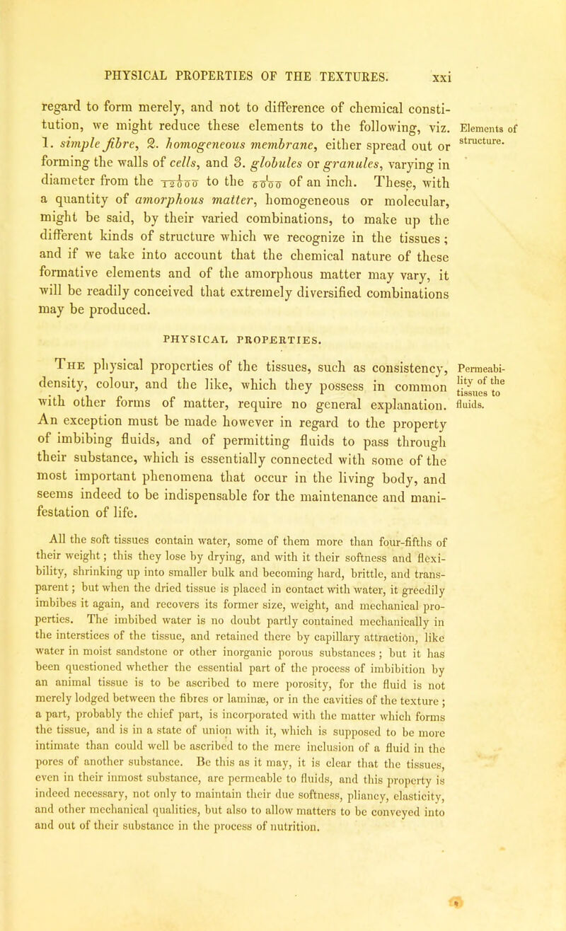 regard to form merely, and not to difference of chemical consti- tution, we might reduce these elements to the following, viz. 1. simple Jibre, S. homogeneous membrane, either spread out or forming the walls of cells, and S. globules or granules, varying in diameter from the Tsios to the of an inch. These, with a quantity of amorphous matter, homogeneous or molecular, might be said, by their varied combinations, to make up the different kinds of structure which we recognize in the tissues; and if we take into account that the chemical nature of these formative elements and of the amorphous matter may vary, it will be readily conceived that extremely diversified combinations may be produced. PHYSICAT. PROPERTIES. The physical properties of the tissues, such as consistency, density, colour, and the like, which they possess in common with other forms of matter, require no general explanation. An exception must be made however in regard to the property of imbibing fluids, and of permitting fluids to pass through their substance, which is essentially connected with some of the most important phenomena that occur in the living body, and seems indeed to be indispensable for the maintenance and mani- festation of life. All the soft tissues contain water, some of them more than four-fifths of their weight; this they lose by drying, and with it their softness and flexi- bility, shrinking up into smaller bulk and becoming hard, brittle, and trans- parent ; but when the dried tissue is placed in contact with water, it greedily imbibes it again, and recovers its former size, weight, and mechanical pro- perties. The imbibed water is no doubt partly contained mechanically in the interstices of the tissue, and retained there by capillary attraction, like water in moist sandstone or other inorganic porous substances; but it has been questioned whether the essential part of the process of imbibition by an animal tissue is to be ascribed to mere porosity, for the fluid is not merely lodged between the fibres or laminae, or in the cavities of the texture ; a part, probably the chief part, is incorporated with the matter which forms the tissue, and is in a state of union with it, which is supposed to be more intimate than could well be ascribed to the mere inclusion of a fluid in the pores of another substance. Be this as it may, it is clear that the tissues, even in their inmost substance, are permeable to fluids, and this property is indeed necessary, not only to maintain their due softness, pliancy, elasticity, and other mechanical qualities, but also to allow matters to be conveyed into and out of their substance in the process of nutrition. Elements of structure. Permeabi- lity of the tissues to fluids.