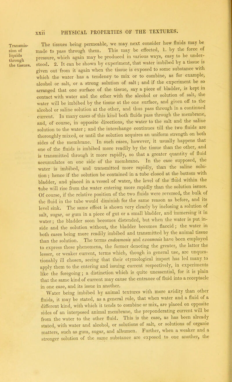 Transmis- sion of liquids througb the tissues. The tissues being permeable, we may next consider how fluids may be made to pass through them. This may be effected, 1. by the force of pressure, which again may be produced in various ways, easy to be under- stood. 2. It can be shown by experiment, that water imbibed by a tissue is given out from it again when the tissue is exposed to some substance with which the water has a tendency to mix or to combine, as for example, alcohol or salt, or a strong solution of salt; and if the experiment be so arranged that one surface of the tissue, say a piece of bladder, is kept m contact with water and the other with the alcohol or solution of salt, the water will be imbibed by the tissue at the one surface, and given off to the alcohol or saline solntion at the other, and thus pass through in a continued current. In many cases of this kind both fluids pass through the membrane, and, of course, in opposite directions, the water to the salt and the saline solution to the water ; and the interchange continues till the two fluids are thoroughly mixed, or until the solution acquires an unifonn strength on both sides of the membrane. In such cases, however, it usually happens that one of the fluids is imbibed more readily by the tissue than the other, and is transmitted through it more rapidly, so that a greater quantity of fluid accumulates on one side of the membrane. In the case supposed, the water is imbibed, and transmitted more rapidly, than the saline solu- tion ; hence if the solution be contained in a tube closed at the bottom with bladder, and placed in a vessel of water, the level of the fluid within the tube will rise from the water entering more rapidly than the solution issues. Of course, if the relative position of the two fluids were reversed, the bulk of the fluid in the tube would diminish for the same reason as before, and its level sink. The same effect is shown very clearly by inclosing a solution of salt, sugar, or gum in a piece of gut or a small bladder, and immersing it in water ; the bladder soon becomes distended, but when the water is put in- side and the solution without, the bladder becomes flaccid; the water in both cases being more readily imbibed and transmitted by the animal tissue than the solution. The terms endosmosis and exosmosis have been employed to express these phenomena, the former denoting the greater, the latter the lesser, or weaker current, terms which, though in general use, are unques- tionably ill chosen, seeing that their etymological import has led many to apply them to the entering and issuing current respectively, in expenments like the foregoing; a distinction which is quite unessential, for it is plain that the same kind of current may cause the entrance of fluid into a receptacle in one case, and its issue in another. Water being imbibed by animal textures with more avidity than other fluids, it may be stated, as a general rule, that when water and a fluid of a different kind, with which it tends to combine or mix, are placed on opposite sides of an inteiq)osed animal membrane, the preponderating current will be from the water to the other fluid. This is the case, as has been already stated, with water and alcohol, or solutions of salt, or solutions of organic matters, such as gum, sugar, and albumen. Further, when a weaker and a stronger solution of the same substance are c.xposcd to one anotlicr, the