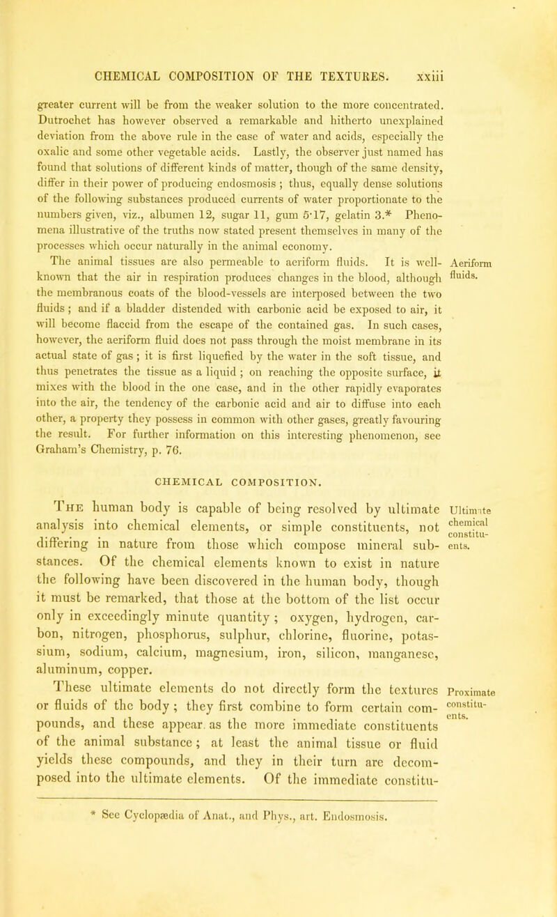 greater current will be from the weaker solution to the more concentrated. Dutroehet has however observed a remarkable and hitherto unexplained deviation from the above rule in the case of water and acids, especially the oxalic and some other vegetable acids. Lastly, the observer just named has found that solutions of different kinds of matter, though of the same density, differ in their power of producing endosmosis ; thus, equally dense solutions of the following substances produeed currents of water proportionate to the numbers given, viz., albumen 12, sugar 11, gum 5‘17, gelatin 3.* Pheno- mena illustrative of the truths now stated present themselves in many of the processes which occur naturally in the animal eeonomy. The animal tissues are also pemieable to aeriform fluids. It is well- known that the air in respiration produces changes in the blood, although the membranous coats of the blood-vessels are inteiqiosed between the two fluids; and if a bladder distended with carbonic acid be exposed to air, it will become flaccid from the escape of the eontained gas. In such cases, however, the aeriform fluid does not pass through the moist membrane in its actual state of gas; it is first liquefied by the water in the soft tissue, and thus penetrates the tissue as a liquid ; on reaehing the opposite surface, it mixes with the blood in the one case, and in the other rapidly evaporates into the air, the tendency of the carbonic acid and air to diffuse into each other, a property they possess in common with other gases, greatly favouring the result. For further information on this interesting phenomenon, see Graham’s Chemistry, p. 76. CHEMICAL COMPOSITION. The human body is capable of being resolved by ultimate analysis into chemical elements, or simple constituents, not differing in nature from those which compose mineral sub- stances. Of the chemical elements known to exist in nature the following have been discovered in the human body, though it must be remarked, that those at the bottom of the list occur only in exceedingly minute quantity ; oxygen, hydrogen, car- bon, nitrogen, phosphorus, sulphur, chlorine, fluorine, potas- sium, sodium, calcium, magnesium, iron, silicon, manganese, aluminum, copper. These ultimate elements do not directly form the textures or fluids of the body; they first combine to form certain com- pounds, and these appear, as the more immediate constituents of the animal substance; at least the animal tissue or fluid yields these compounds, and they in their turn are decom- posed into the ultimate elements. Of the immediate constitu- Aeriform fluids. Ultinnte chemical constitu- ents. Proximate constitu- ents. * Sec Cyclopsedia of Anat., and Phys., art. Eiulo.smo.sis.