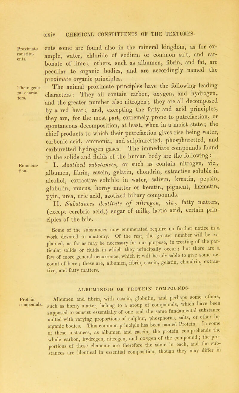 Proximate constitu- ents. Their gene- ral charac- ters. Enumera- tion. Protein compounds. ents some are found also in tlie mineral kingdom, as for ex- ample, water, cliloride of sodium or common salt, and car- bonate of lime; others, such as albumen, fibrin, and fat, are peculiar to organic bodies, and are accordingly named the proximate organic principles. The animal proximate principles have the following leading characters: They all contain carbon, oxygen, and hydrogen, and the greater number also nitrogen; they are all decomposed by a red heat; and, excepting the fatty and acid principles, they are, for the most part, extremely prone to putrefaction, or spontaneous decomposition, at least, when in a moist state; the chief products to which their putrefaction gives rise being water, carbonic acid, ammonia, and sulphuretted, phosphuretted, and carburetted hydrogen gases. The immediate compounds found in the solids and fluids of the human body are the following: I. Azolized substances, or such as contain nitrogen, viz., albumen, fibrin, casein, gelatin, chondrin, extractive soluble in alcohol, extractive soluble in water, salivin, kreatin, pepsin, globulin, mucus, horny matter or keratin, pigment, hsematin, pyin, urea, uric acid, azotized biliary compounds. II. Substances destitute of nitrogen, viz., fatty matters, (except cerebric acid,) sugar of milk, lactic acid, certain piin- ciples of the bile. Some of the substances now enumerated require no further notice in a work devoted to anatomy. Of the rest, the greater number will be ex- plained, as far as may he necessary for our purpose, in treating of the par- ticular solids or fluids in which they principally occiu; but there are a few of more general occurrence, which it will he advisable to give some ac- count of here ; these are, albumen, flbrin, casein, gelatin, chondidn, extrac- tive, and fatty matters. ALBUMINOID OR PROTEIN COMPOUNDS. Albumen and fibrin, with casein, globulin, and perhaps some others, such as horny matter, belong to a group of compounds, which have been supposed to consist essentially of one and the same fundamental substance united with varying proportions of sulphur, phosphorus, salts, or other ill- organic bodies. This common principle has been named Protein. In some of these instances, as albumen and casein, the protein comprehends the whole carbon, hydrogen, nitrogen, and oxygen of tlie compound ; the pro- ])ortions of these elements are therefore the same in each, and the sub- stances are identical in essential composition, though they may dilFcr in