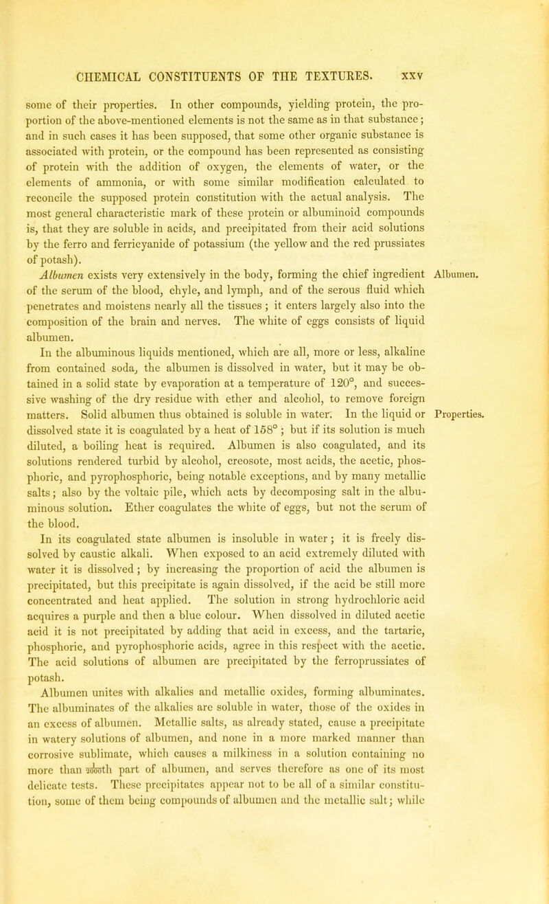 some of their properties. In other compounds, yielding protein, the pro- portion of the ahove-mentioned elements is not the same as in that substance; and in such cases it has been supposed, that some other organic substance is associated with protein, or the compound has been represented as consisting of protein with the addition of oxygen, the elements of water, or the elements of ammonia, or with some similar modification calculated to reconcile the supposed protein constitution with the actual analysis. The most general characteristic mark of these protein or albuminoid compounds is, that they are soluble in acids, and precipitated from their acid solutions by the ferro and ferricyanide of potassium (the yellow and the red prussiates of potash). Albumen exists very extensively in the body, forming the chief ingredient of the serum of the blood, chyle, and lymph, and of the serous fluid which penetrates and moistens nearly all the tissues ; it enters largely also into the composition of the brain and nerves. The white of eggs consists of liquid albumen. In the albuminous liquids mentioned, which are all, more or less, alkaline from contained soda, the albumen is dissolved in water, but it may he ob- tained in a solid state by evaporation at a temperature of 120°, and succes- sive washing of the dry residue with ether and alcohol, to remove foreign matters. Solid albumen thus obtained is soluble in water. In the liquid or dissolved state it is coagulated by a heat of 168° ; but if its solution is much diluted, a boiling heat is required. Albumen is also coagulated, and its solutions rendered turbid by alcohol, creosote, most acids, the acetic, phos- phoric, and pyrophosphoric, being notable exceptions, and by many metallic salts; also by the voltaic pile, which acts by decomposing salt in the albu- minous solution. Ether coagulates the white of eggs, but not the serum of the blood. In its coagulated state albumen is insoluble in water; it is freely dis- solved by caustic alkali. When exposed to an acid extremely diluted with water it is dissolved; by increasing the proportion of acid the albumen is precipitated, but this precipitate is again dissolved, if the acid be still more concentrated and heat applied. The solution in strong hydrochloric acid acquires a purple and then a blue colour. When dissolved in diluted acetic acid it is not precipitated by adding that acid in excess, and the tartaric, phosphoric, and pyrophosphoric acids, agree in this respect with the acetic. The acid solutions of albumen arc precipitated by the ferroprussiates of potash. Albumen unites with alkalies and metallic oxides, forming albuminates. Tlie albuminates of the alkalies arc soluble in water, those of the oxides in an excess of albumen. Metallic salts, as already stated, cause a precipitate in watery solutions of albumen, and none in a more marked manner than corrosive sublimate, which causes a milkincss in a solution containing no more than 5!«j!Ttli part of albumen, and serves therefore as one of its most delicate tests. These precipitates appear not to be all of a similar constitu- tion, some of them being compounds of albumen and the metallic salt; wliile Albumen. Properties.