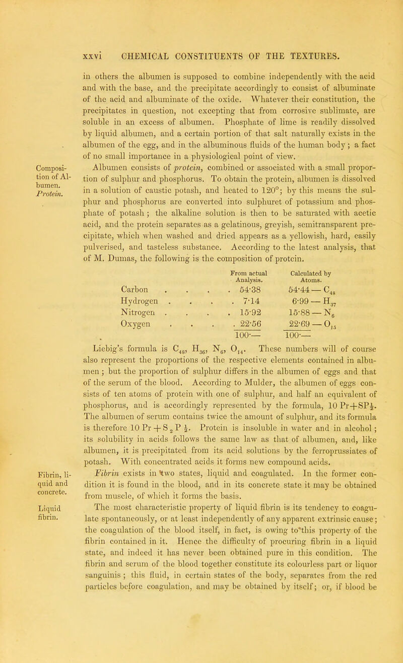 Composi- tion of Al- bumen. Protein. Fibrin, li- quid and concrete. Liquid fibrin. in others the albumen is supposed to combine independently with the acid and with the base, and the precipitate accordingly to consist of albuminate of the acid and albuminate of the oxide. Whatever their constitution, the precipitates in question, not excepting that from corrosive sublimate, are soluble in an excess of albumen. Phosphate of lime is readily dissolved by liquid albumen, and a certain portion of that salt naturally exists in the albumen of the egg, and in the albuminous fluids of the human body ; a fact of no small importance in a physiological j)oint of view. Albumen consists of protein, combined or associated with a small propor- tion of sulphur and phosphorus. To obtain the protein, albumen is dissolved in a solution of caustic potash, and heated to 120°; by this means the sul- phur and phosphorus are converted into sulphuret of potassium and phos- phate of potash; the alkaline solution is then to be saturated with acetic acid, and the protein separates as a gelatinous, greyish, semitransparent pre- cipitate, which when washed and dried appears as a yellowish, hard, easily pulverised, and tasteless substance. According to the latest analysis, that of M. Dumas, the following is the composition of protein. Carbon From actual Analysis. . 54-38 Calculated by Atoms. 54-44 — Cjg Hydrogen • . 7-14 6-99 — H37 Nitrogen . . . 15-92 15-88 —Ng Oxygen . . 22-56 22-69 — 0,g 100-— 100-— Liebig’s formula is C^g, Hjg, Ng, 0,^. These numbers will of course also represent the proportions of the respective elements contained in albu- men ; but the proportion of sulphur differs in the albumen of eggs and that of the serum of the blood. According to Mulder, the albumen of eggs con- sists of ten atoms of protein with one of sulphur, and half an equivalent of phosphorus, and is accordingly represented by the formula, 10 Pr-fSP^. The albumen of serum eontains twice the amount of suliflnir, and its formula is therefore lOPr-f-SjP |. Protein is insoluble in water and in alcohol; its solubility in acids follows the same law as that of albumen, and, like albumen, it is precipitated from its acid solutions by the ferroprussiates of potash. With concentrated acids it forms new compound acids. Fibrin exists in kwo states, liquid and coagulated. In the former con- dition it is found in the blood, and in its concrete state it may be obtained from muscle, of which it forms the basis. The most characteristic property of liquid fibrin is its tendency to coagu- late spontaneously, or at least independently of any apparent extrinsic cause; the coagulation of the blood itself, in fact, is owing to'this property of the fibrin contained in it. Hence the difficulty of procuring fibrin in a liquid state, and indeed it has never been obtained pure in this condition. The fibrin and scrum of the blood together constitute its colourless part or liquor sanguinis ; this fluid, in certain states of the body, separates from the red particles before coagulation, and may be obtained by itself; or, if blood be