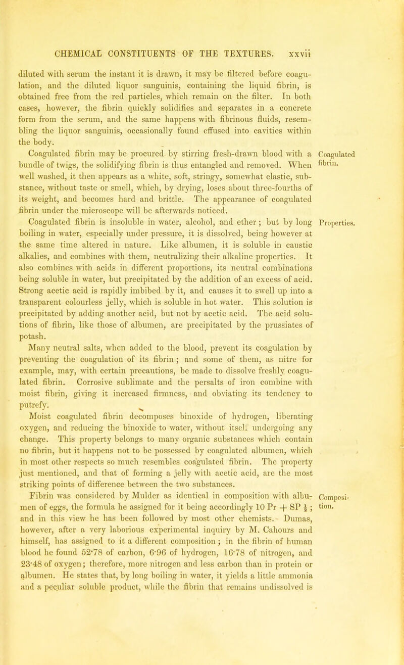 diluted with serum the instant it is drawn, it may be filtered before coagu- lation, and the diluted liquor sanguinis, containing the liquid fibrin, is obtained free from the red particles, which remain on the filter. In both cases, however, the fibrin quickly solidifies and separates in a concrete form from the serum, and the same happens with fibrinous fluids, resem- bling the liquor sang-uinis, occasionally found effused into cavities within the body. Coagulated fibrin may be procured by stirring fresh-dra-ivn blood with a Coagulated bundle of twigs, the solidifying fibrin is thus entangled and removed. When fibrin, well washed, it then appears as a white, soft, stringy, somewhat elastic, sub- stance, without taste or smell, which, by drying, loses about three-fourths of its weight, and becomes hard and brittle. The appearance of coagulated fibrin under the microscope will be afterwards noticed. Coagulated fibrin is insoluble in w'ater, alcohol, and ether; but by long Properties, boiling in water, especially rmder pressure, it is dissolved, being however at the same time altered in nature. Like albumen, it is soluble in caustic alkalies, and combines with them, neutralizing their alkaline properties. It also combines with acids in different proportions, its neutral combinations being soluble in water, but precipitated by the addition of an excess of acid. Strong acetic acid is rapidly imbibed by it, and causes it to swell up into a transparent colourless jelly, which is soluble in hot water. This solution is precipitated by adding another acid, but not by acetic acid. The acid solu- tions of fibrin, like those of albumen, are precipitated by the prussiates of potash. Many neutral salts, when added to the blood, prevent its coagulation by preventing the coagulation of its fibrin ; and some of them, as nitre for example, may, with certain precautions, be made to dissolve freshly eoagu- lated fibrin. Corrosive sublimate and the persalts of iron combine with moist fibrin, giving it increased firmness, and obviating its tendency to putrefy. Moist coagulated fibrin decomposes binoxide of hydrogen, liberating oxygen, and reducing the binoxide to water, without itscl* undergoing any change. This property belongs to many organic substances which contain no fibrin, but it happens not to be possessed by coagulated albumen, which in most other respects so much resembles coagulated fibrin. The property just mentioned, and that of fonning a jelly with acetic acid, are the most striking points of difference between the two substances. Fibrin was considered by Mulder as identical in composition with albu- Composi- men of eggs, the formula he assigned for it being accordingly 10 Pr -f- SP ^ ; tion. and in this view he has been followed by most other chemists. Dumas, however, after a very laborious experimental inquiry by M. Cahours and himself, has assigned to it a different composition; in the fibrin of human blood he found 52’78 of carbon, 6‘96 of hydrogen, 16‘78 of nitrogen, and 23'48 of oxygen; therefore, more nitrogen and less carbon than in protein or albumen. He states that, by long boiling in water, it yields a little ammonia and a peculiar soluble product, wliile the fibrin that remains undissolved is