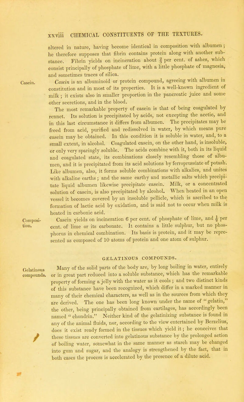 altered in nature, having become identical in composition %vith albumen; he therefore supposes that fibrin contains protein along with another sub- stance. Fibrin yields on incineration about | per cent, of ashes, which consist principally of phosphate of lime, with a little phosphate of magnesia, and sometimes traces of silica. Casein. Casein is an albuminoid or protein compound, agreeing with albumen m constitution and in most of its properties. It is a well-known ingredient of milk; it exists also in smaller proportion in the pancreatic juice and some other secretions, and in the blood. The most remarkable property of casein is that of being coagulated by rennet. Its solution is precipitated by acids, not excepting the acetic, and in this last circumstance it differs from albumen. The precipitates may he freed from acid, purified and redissolved in water, by which means pure casein may he obtained. In this condition it is soluble in water, and, to a small extent, in alcohol. Coagulated casein, on the other hand, is insoluble, or only very sparingly soluble. The acids combine with it, both in its liquid and coagulated state, its combinations closely resembling those of albu- men, and it is precipitated from its acid solutions by ferroprussiate of potash. Like albumen, also, it forms soluble combinations with alkalies, and unites with alkaline earths; and the same earthy and metallic salts which precipi- tate liquid albumen likewise precipitate casein. Milk, or a concentrated solution of casein, is also precipitated by alcohol. When heated in an open vessel it becomes covered by an insoluble pellicle, which is ascribed to the formation of lactic acid by oxidation, and is said not to occur when milk is heated in carbonic acid. Coniposi- Casein yields on incineration 6 per cent, of phosphate of lime, and ^ per tion. gent, of lime or its carbonate. It contains a little sulphur, but no phos- phorus in chemical combination. Its basis is protein, and it may be repre- sented as composed of 10 atoms of protein and one atom of sulphur. GELATIKOUS COMPOUNDS. Gelatinous compounds. / Many of the solid parts of the body are, by long boiling in water, entirely or in great part reduced into a soluble substance, which has the remarkable property of forming a jelly with the water as it cools \ and two distinct kinds of this substance have been recognized, which differ in a marked manner in many of their chemical characters, as well as in the sources from which they are derived. The one has been long known under the name of “ gelatin,” the other, being principally obtained from cartilages, has accordingly been named “ chondrin.” Neither kind of the gelatinizing substance is found in any of the animal fluids, nor, according to the view entertained by Berzelius, does it exist ready formed in the tissues which yield it; he conceives that these tissues are converted into gelatinous substance by the prolonged action of boiling water, somewhat in the same manner as starch may be changed into gum and sugar, and the analogy is strengthened by the fact, tliat in both cases the process is accelerated by the presence of a dilute acid.