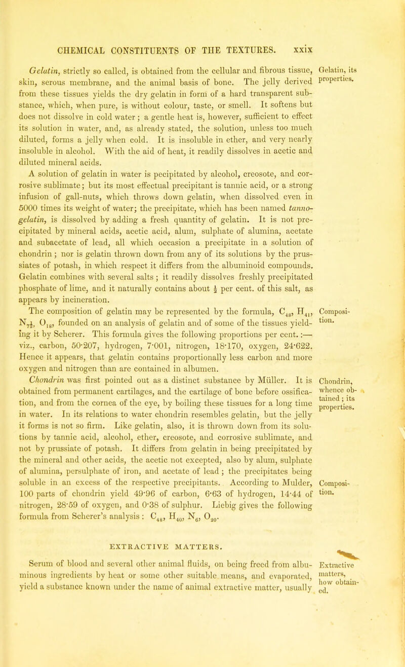 Gelatin, strictly so called, is obtained from the cellular and fibrous tissue, skin, serous membrane, and the animal basis of bone. The jelly derived from these tissues yields the dry gelatin in form of a hard transparent sub- stance, which, when pure, is without colour, taste, or smell. It softens but does not dissolve in cold water ; a gentle heat is, however, sufficient to effect its solution in water, and, as already stated, the solution, unless too much diluted, forms a jelly when cold. It is insoluble in ether, and very nearly insoluble in alcohol. With the aid of heat, it readily dissolves in acetic and diluted mineral acids. A solution of gelatin in water is pecipitated by alcohol, creosote, and cor- rosive sublimate; but its most effectual precipitant is tannic acid, or a strong infusion of gall-nuts, which throws down gelatin, when dissolved even in 5000 times its weight of water; the precipitate, which has been named tamio- gelatin, is dissolved by adding a fresh quantity of gelatin. It is not pre- cipitated by mineral acids, acetic acid, alum, sulphate of alumina, acetate and subaeetate of lead, all which occasion a precipitate in a solution of chondrin; nor is gelatin tlu'own down from any of its solutions by the prus- siates of potash, in which respect it differs from the albuminoid compomids. Gelatin combines with several salts ; it readily dissolves freshly precipitated phosphate of lime, and it naturally contains about ^ per cent, of this salt, as appears by incineration. The composition of gelatin may be represented by the formula, C^g, H^,, N^, 0,g, founded on an analysis of gelatin and of some of the tissues yield- ing it by Scherer. This formula gives the following proportions per cent.:— viz., carbon, 50-207, hydrogen, 7‘001, nitrogen, 18'170, oxygen, 24'622. Hence it appears, that gelatin contains proportionally less carbon and more oxygen and nitrogen than are contained in albumen. Chondrin was first pointed out as a distinct substance by Miiller. It is obtained from permanent cartilages, and the cartilage of bone before ossifica- tion, and from the cornea of the eye, by boiling these tissues for a long time in water. In its relations to water chondrin resembles gelatin, but the jelly it forms is not so firm. Like gelatin, also, it is thrown down from its solu- tions by tannic acid, alcohol, ether, creosote, and corrosive sublimate, and not by prussiate of potash. It differs from gelatin in being precipitated by the mineral and other acids, the acetic not excepted, also by alum, sulphate of alumina, persulphate of iron, and acetate of lead ; the precipitates being soluble in an excess of the respective precipitants. According to Mulder, 100 parts of chondrin yield 49-96 of carbon, 6-63 of hydrogen, 14-44 of nitrogen, 28-59 of oxygen, and 0-38 of sulphur. Liebig gives the following formula from Scherer’s analysis : C^j, Ng, Oj,,. Gelatin, its properties. Composi- tion. Chondrin, whence oh- ^ tained; its properties. Composi- tion. EXTRACTIVE MATTERS. Serum of blood and several other animal fluids, on being freed from albu- minous ingredients by heat or some other suitable means, and evaporated, yield a substance known under the name of animal extractive matter, usually Exti-active m.-ittors, how obtain- ed.
