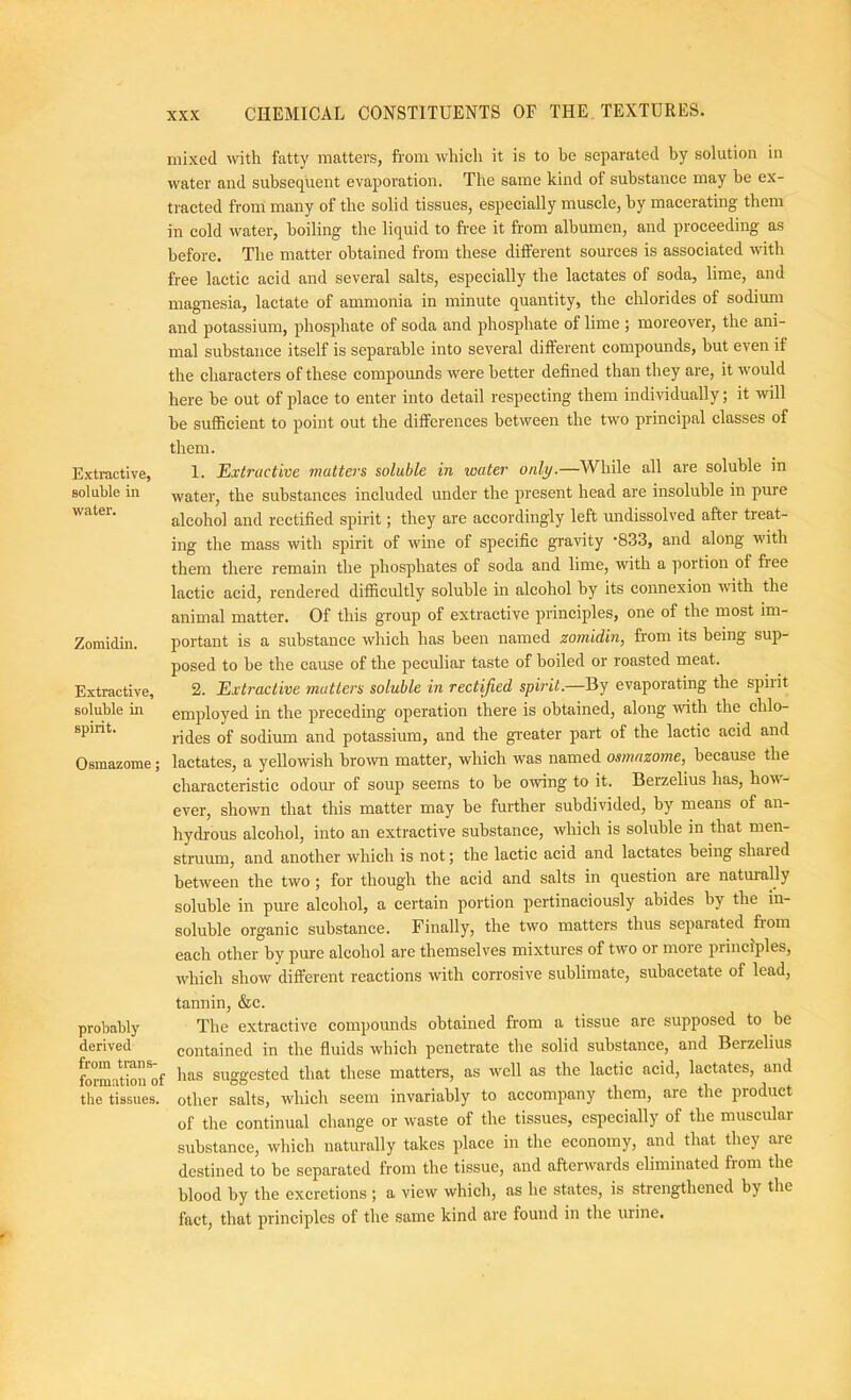 Extractive, soluble in water. Zomidin. Extractive, soluble in spirit. Osmazome; probably derived from trans- formation of the tissues. mixed with fatty matters, from whieli it is to be separated by solution in water and subsequent evaporation. The same kind of substance may be ex- tracted from many of the solid tissues, especially muscle, by macerating them in cold water, boiling the liquid to free it from albumen, and proceeding as before. The matter obtained from these different sources is associated with free lactic acid and several salts, especially the lactates of soda, lime, and magnesia, lactate of ammonia in minute quantity, the chlorides of sodium and potassium, phosphate of soda and phosphate of lime ; moreover, the ani- mal substance itself is separable into several different compounds, but even if the characters of these compounds were better defined than they are, it would here be out of place to enter into detail respecting them individually; it will be sufficient to point out the differences between the two principal classes of them. 1. Extractive matters soluble in water only.—While all are soluble in water, the substances included under the present head are insoluble in pure alcohol and rectified spirit; they are accordingly left undissolved after treat- ing the mass with spirit of wine of specific gravity SSS, and along with them there remain the phosphates of soda and lime, with a portion of free lactic acid, rendered difficultly soluble in alcohol by its connexion with the animal matter. Of this group of extractive principles, one of the most im- portant is a substance which has been named zomidin, from its being sup- posed to be the cause of the peculiar taste of boiled or roasted meat. 2. Extractive matters soluble in rectijied spirit.—By evaporating the spirit employed in the preceding operation there is obtained, along ■svith the chlo- rides of sodium and potassium, and the greater part of the lactic acid and lactates, a yellowish brown matter, which was named osmazome, because the characteristic odour of soup seems to be owing to it. Berzelius has, how- ever, shown that this matter may be further subdivided, by means of an- hydrous alcohol, into an extractive substance, which is soluble in that men- struum, and another which is not; the lactic acid and lactates being shared between the two ; for though the acid and salts in question are natm'ally soluble in pure alcohol, a certain portion pertinaciously abides by the in- soluble organic substance. Finally, the two matters thus separated from each other by pure alcohol are themselves mixtures of two or more principles, which show different reactions with corrosive sublimate, subacetate of lead, tannin, &c. The extractive compounds obtained from a tissue are supposed to be contained in the fluids which penetrate the solid substance, and Berzelius has suggested that these matters, as well as the lactic acid, lactates, and other salts, which seem invariably to accompany them, are the product of the continual change or waste of the tissues, especially of the muscular substance, which naturally takes place in the economy, and that they are destined to be separated from the tissue, and afterwards eliminated from the blood by the excretions ; a view which, as he states, is strengthened by the fact, that principles of the same kind are found in the urine.