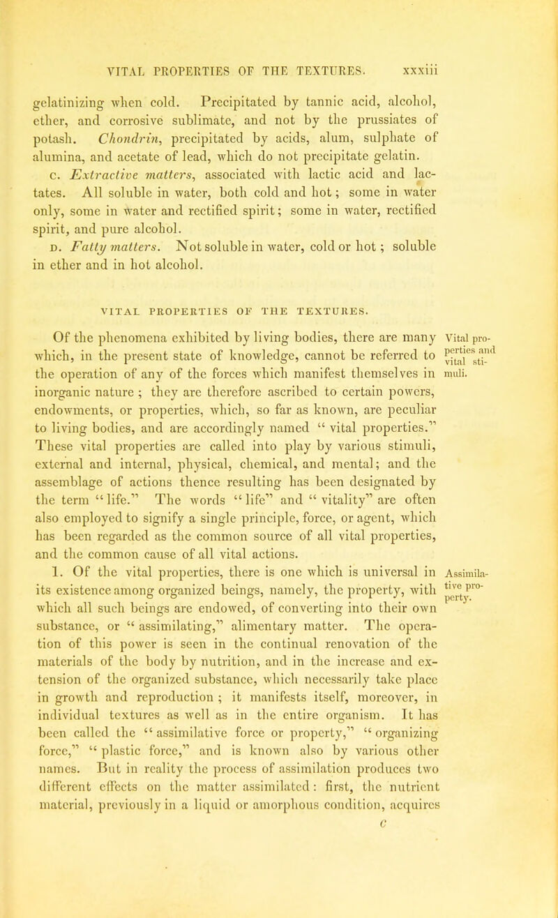 gelatinizing when cold. Precipitated by tannic acid, alcohol, ether, and corrosive sublimate, and not by the prussiates of potash. Chondrui, precipitated by acids, alum, sulphate of alumina, and acetate of lead, which do not precipitate gelatin. c. Extractive matters, associated with lactic acid and lac- tates. All soluble in water, both cold and hot; some in water only, some in water and rectified spirit; some in water, rectified spirit, and pure alcohol. D. Fatty matters. Not soluble in water, cold or hot; soluble in ether and in hot alcohol. VITAL PROPERTIES OF THE TEXTURES. Of the phenomena exhibited by living bodies, there are many Vital pro- which, in the present state of knowledge, cannot be referred to the operation of any of the forces which manifest themselves in muli. inorganic nature ; they are therefore ascribed to certain powers, endowments, or properties, which, so far as known, are peculiar to living bodies, and are accordingly named “ vital properties.” These vital properties are called into play by various stimuli, external and internal, physical, chemical, and mental; and the assemblage of actions thence resulting has been designated by the term “ life.” The words “ life” and “ vitality” are often also employed to signify a single principle, force, or agent, which has been regarded as the common source of all vital properties, and the common cause of all vital actions. 1. Of the vital properties, there is one which is universal in Assimila- its existence among organized beings, namely, the property, with which all such beings are endowed, of converting into their own substance, or “ assimilating,” alimentary matter. The opera- tion of this power is seen in the continual renovation of the materials of the body by nutrition, and in the increase and ex- tension of the organized substance, which necessarily take place in growth and reproduction ; it manifests itself, moreover, in individual textures as well as in the entire organism. It has been called the “assimilative force or property,” “organizing force,” “ plastic force,” and is known also by various other names. But in reality the process of assimilation produces two different effects on the matter assimilated: first, the nutrient material, previously in a liquid or amorphous condition, .acquires c
