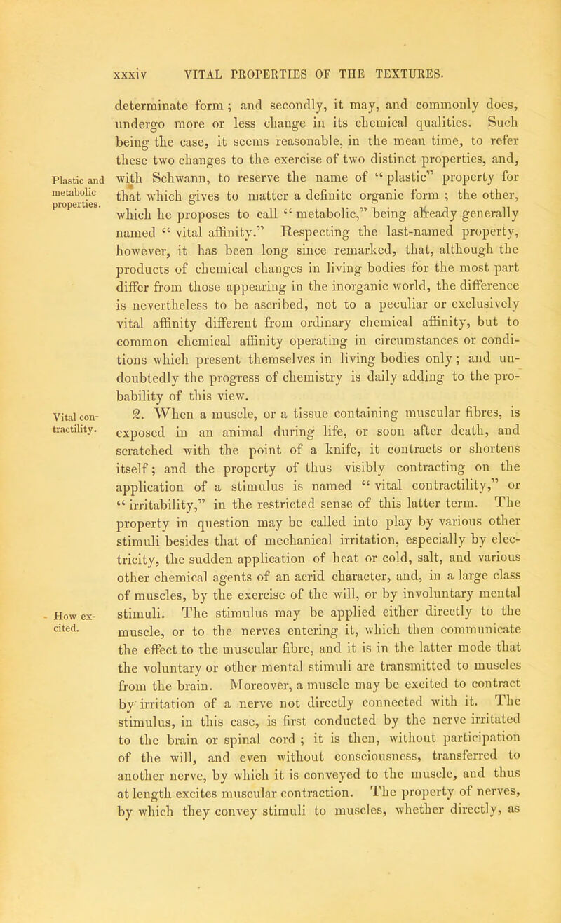 Plastic and metabolic properties. Vital con- tractility. ' How ex- cited. xxxiv VITAL PROPERTIES OF THE TEXTURES. determinate form; and secondly, it may, and commonly does, undergo more or less change in its chemical qualities. Such being the case, it seems reasonable, in the mean time, to refer these two changes to the exercise of two distinct properties, and, with Schwann, to reserve the name of “ plastic” property for that which gives to matter a definite organic form ; the other, which he proposes to call “metabolic,” being afiready generally named “ vital affinity.” Respecting the last-named property, however, it has been long since remarked, that, although the products of chemical changes in living bodies for the most part differ from those appearing in the inorganic world, the difference is nevertheless to be ascribed, not to a peculiar or exclusively vital affinity different from ordinary chemical affinity, but to common chemical affinity operating in circumstances or condi- tions which present themselves in living bodies only; and un- doubtedly the progress of chemistry is daily adding to the pro- bability of this view. 2. When a muscle, or a tissue containing muscular fibres, is exposed in an animal during life, or soon after death, and scratched with the point of a knife, it contracts or shortens itself; and the property of thus visibly contracting on the application of a stimulus is named “ vital contractility,” or “ irritability,” in the restricted sense of this latter term. The property in question may be called into play by various other stimuli besides that of mechanical irritation, especially by elec- tricity, the sudden application of heat or cold, salt, and various other chemical agents of an acrid character, and, in a large class of muscles, by the exercise of the will, or by involuntary mental stimuli. The stimulus may be applied either directly to the muscle, or to the nerves entering it, which then communicate the effect to the muscular fibre, and it is in the latter mode that the voluntary or other mental stimuli are transmitted to muscles from the brain. Moreover, a muscle may be excited to contract by irritation of a nerve not directly connected with it. The stimulus, in this case, is first conducted by the nerve irritated to the brain or spinal cord ; it is then, without participation of the will, and even without consciousness, transferred to another nerve, by which it is conveyed to the muscle, and thus at length excites muscular contraction. The property of nerves, by which they convey stimuli to muscles, whether directly, as