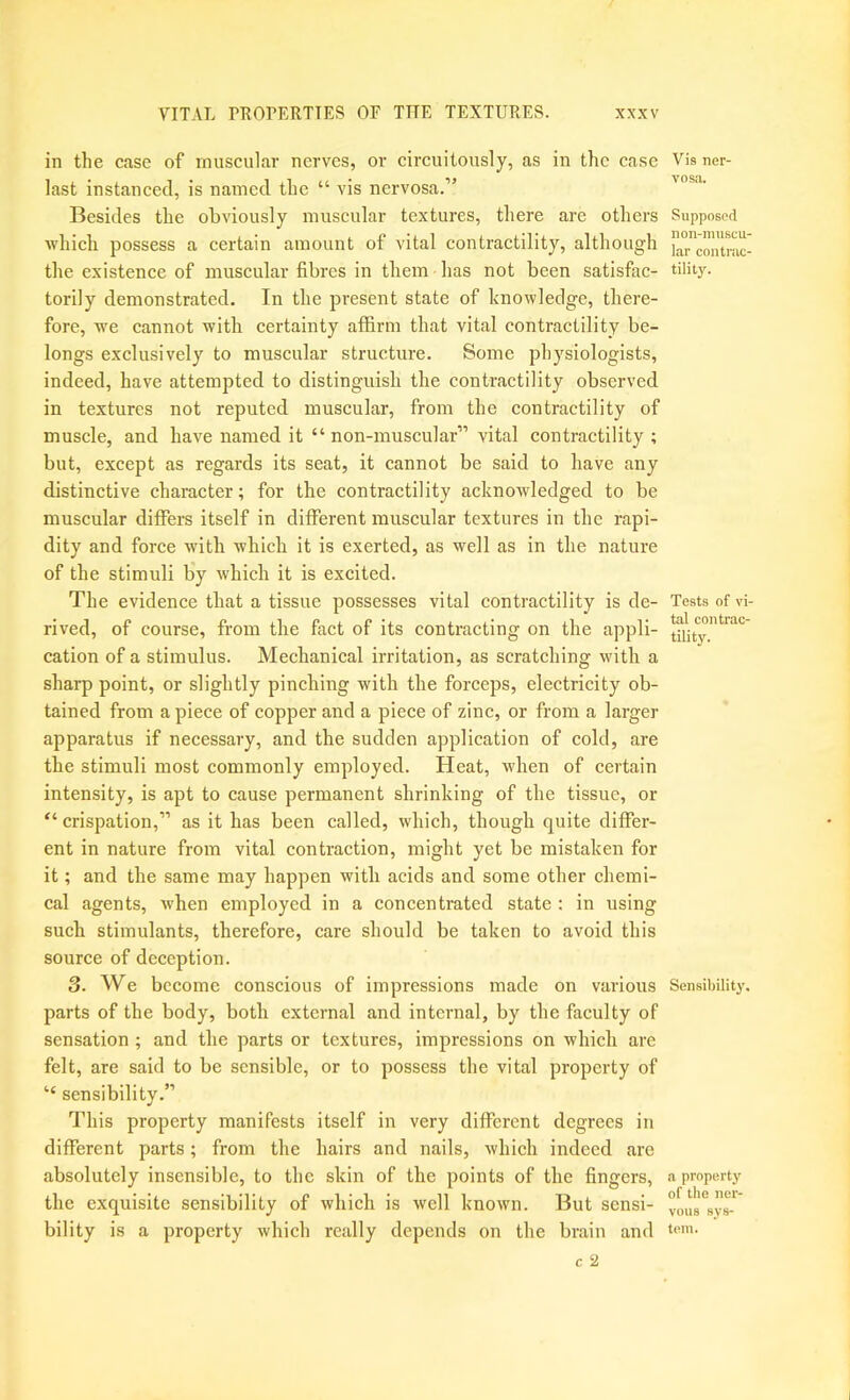 in the case of muscular nerves, or circuitously, as in the case last instanced, is named the “ vis nervosa.” Besides the obviously muscular textures, there are others ■which possess a certain amount of vital contractility, although the existence of muscular fibres in them has not been satisfac- torily demonstrated. In the present state of knowledge, there- fore, we cannot with certainty affirm that vital contractility be- longs exclusively to muscular structure. Some physiologists, indeed, have attemjited to distinguish the contractility observed in textures not reputed muscular, from the contractility of muscle, and have named it “ non-muscular” vital contractility ; but, except as regards its seat, it cannot be said to have any distinctive character; for the contractility acknowledged to be muscular differs itself in different muscular textures in the rapi- dity and force with which it is exerted, as well as in the nature of the stimuli b’y which it is excited. The evidence that a tissue possesses vital contractility is de- rived, of course, from the fact of its contracting on the appli- cation of a stimulus. Mechanical irritation, as scratching with a sharp point, or slightly pinching with the forceps, electricity ob- tained from a piece of copper and a piece of zinc, or from a larger apparatus if necessary, and the sudden application of cold, are the stimuli most commonly employed. Heat, when of certain intensity, is apt to cause permanent shrinking of the tissue, or “ crispation,” as it has been called, which, though quite differ- ent in nature from vital contraction, might yet be mistaken for it; and the same may happen with acids and some other chemi- cal agents, Avhen employed in a concentrated state : in using such stimulants, therefore, care should be taken to avoid this source of deception. 3. We become conscious of impressions made on various parts of the body, both external and internal, by the faculty of sensation ; and the parts or textures, impressions on which are felt, are said to be sensible, or to possess the vital property of “ sensibility.” This property manifests itself in very different degrees in different parts; from the hairs and nails, which indeed are absolutely insensible, to the skin of the points of the fingers, the exquisite sensibility of which is well known. But sensi- bility is a property which really depends on the brain and Vis ner- vosa. Supposed non-muscu- lar contnic- tility. Tests of \d- tal contrac- tility. Sensibility. a property of the ner- vous sys- tem.