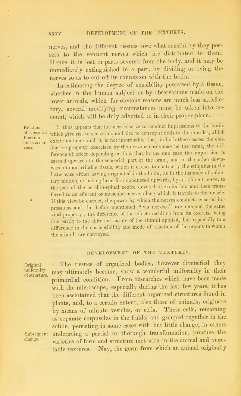 Relation of sensorial function and vis ner- vosa. Original uniformity of structme. Subsequent change. nerves, and tlie different tissues owe wliat sensibility they pos- sess to the sentient nerves which are distributed to them. Hence it is lost in parts severed from the body, and it may be immediately extinguished in a part, by dividing or tying the nerves so as to cut off its connexion with the brain. In estimating the degree of sensibility possessed by a tissue, whether in the human subject or by observations made on the lower animals, which for obvious reasons are much less satisfac- tory, several modifying circumstances must be taken into ac- count, which will be duly adverted to in their proper place. It thus appears that the nerves serve to conduct impressions to the brain, which give rise, to sensation, and also to convey stimuli to the muscles, which excite motion 5 and it is not improhahle that, in both these cases, the con- ductive property exercised by the nervous cords may he the same, the dif- ference of effect depending on this, that in the one case the impression is carried upwards to the sensorial part of the brain, and in the other down- wards to an irritable tissue, which it causes to contract; the stimulus in the latter case either having originated in the brain, as in the instance of volun- tary motion, or having been first conducted upwards, by an afferent nerve, to the pai-t of the cerebro-spinal centre devoted to excitation, and then trans- ferred to an efferent or muscular nerve, along which it travels to the muscle. If this view be correct, the power by which the nerves conduct sensorial im- pressions and the before-mentioned “ vis nervosa” are one and the same vital property ; the difference of the effects resulting from its exercise being due partly to the different nature of the stimuli applied, but especially to a difference in the susceptibility and mode of reaction of the organs to which the stimuli are conveyed. DEVELOPMENT OF THE TEXTURES. Tbe tissues of organized bodies, however diversified they may ultimately become, show a wonderful uniformity in their primordial condition. From researches which have been made with the microscope, especially during the last few years, it has been ascertained that the different organized structures found in plants, and, to a certain extent, also those of animals, originate by means of minute vesicles, or cells. These cells, remaining as separate corpuscles in the fluids, and grouped together in the solids, persisting in some cases with but little change, in others undergoing a partial or thorough transformation, produce the varieties of form and structure met with in the animal and vege- table textures. Nay, the germ from which an animal originally