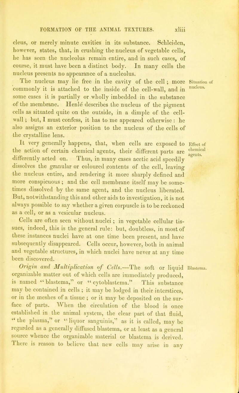 cleus, or merely minute cavities in its substance. Sclilcitlen, however, states, that, in crushing the nucleus of vegetable cells, he has seen the nucleolus remain entire, and in such cases, of course, it must have been a distinct body. In many cells the nucleus presents no appearance of a nucleolus. The nucleus may lie free in the cavity of the cell; more commonly it is attached to the inside of the cell-wall, and in some cases it is partially or wholly imbedded in the substance of the membrane. Henle describes the nucleus of the pigment cells as situated quite on the outside, in a dimple of the cell- wall ; but, I must confess, it has to me appeared otherwise : he also assigns an exterior position to the nucleus of the cells of the crystalline lens. It very generally happens, that, when cells are exposed to the action of certain chemical agents, their different parts are differently acted on. Thus, in many cases acetic acid speedily dissolves the granular or coloured (contents of the cell, leaving the nucleus entire, and rendering it more sharply defined and more conspicuous ; and the cell membrane itself may be some- times dissolved by the same agent, and the nucleus liberated. But, notwithstanding this and other aids to investigation, it is not always possible to say whether a given corpuscle is to be reckoned as a cell, or as a vesicular nucleus. Cells are often seen without nuclei; in vegetable cellular tis- sues, indeed, this is the general rule: but, doubtless, in most of these instances nuclei have at one time been present, and have subsequently disappeared. Cells occur, however, both in animal and vegetable structures, in which nuclei have never at any time been discovered. Origin and Mulliplication oj Cells.—The soft or liquid organizable matter out of which cells are immediately produced, is named “ blastema,” or “ cytoblastema.” This substance may be contained in cells ; it may be lodged in their interstices, or in the meshes of a tissue ; or it may be deposited on the sur- face of parts. When the circulation of the blood is once established in the animal system, the clear part of that fluid, “ the plasma,” or “ liquor sanguinis,” as it is called, may be regarded as a generally diffused blastema, or at least as a general source whence the organizable material or blastema is derived. 'I’here is reason to believe that new cells may arise in any Situation of nucleus. Effect of chemical agents. Blastema.
