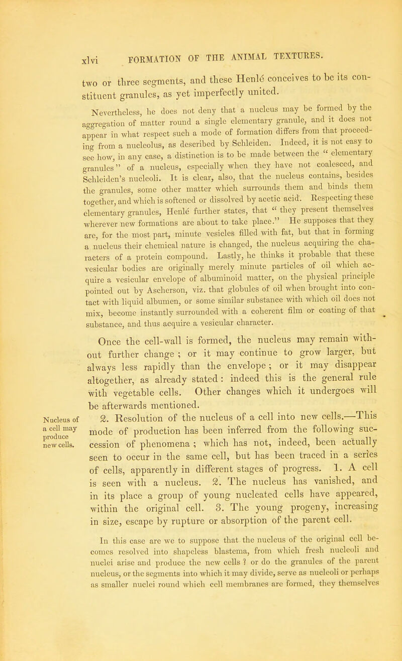 Nucleus of a cell may produce new cells. xlvi formation of THE ANIMAL TEXTURES. two or three segments, and these Henle coneeives to be its con- stituent granules, as yet imperfectly united. Nevertheless, he does not deny that a nucleus may he formed by the ago-regation of matter round a single elementary gmnule, and it does not appear in what respect such a mode of formation differs from that proceed- ing from a nucleolus, as described by Schleiden. Indeed, it is not easy to see how, in any case, a distinction is to be made between the “ elementary granules ” of a nucleus, especially when they have not coalesced, and Schleiden’s nucleoli. It is clear, also, that the nucleus contains, besides the granules, some other matter which surrounds them and hinds them together, and which is softened or dissolved by acetic acid. Respecting these elementary gi-anules, Henle further states, that “ they present themselves wherever new formations are about to take place.” He supposes that they are, for the most part, minute vesicles filled with fat, but that in forming a nucleus their chemical nature is changed, the nucleus acquiring the cha- racters of a protein compound. Lastly, he thinks it probable that these vesicular bodies are originally merely minute particles of oil which ac- quire a vesicular envelope of albuminoid matter, on the physical principle pointed out by Ascherson, viz. that globules of oil when brought into con- tact with liquid albumen, or some similar substance with which oil does not mix, become instantly surrounded with a coherent film or coating of that substance, and thus acquire a vesicular cliaracter. Once the cell-wall is formed, the nucleus may remain with- out further change ; or it may continue to grow larger, but always less rapidly than the envelope ; or it may disappear altogether, as already stated: indeed this is the general rule with vegetable cells. Other changes which it undergoes will be afterwards mentioned. 2. Resolution of the nucleus of a cell into new cells.—This mode of production has been inferred from the following suc- cession of phenomena ; which has not, indeed, been actually seen to occur in the same cell, but has been traced in a series of cells, apparently in different stages of progress. 1. A cell is seen with a nucleus. 2. The nucleus has vanished, and in its place a group of young nucleated cells have appeared, within the original cell. 8. The young progeny, increasing in size, escape by rupture or absorption of the parent cell. In this case are we to suppose that the nucleus of the original cell be- comes resolved into shapeless blastema, from which fresh nucleoli and nuclei arise and produce the new cells ? or do the granules of the parent nucleus, or the segments into which it may divide, serve as nucleoli or perhaps as smaller nuclei round which cell membranes are formed, they themselves