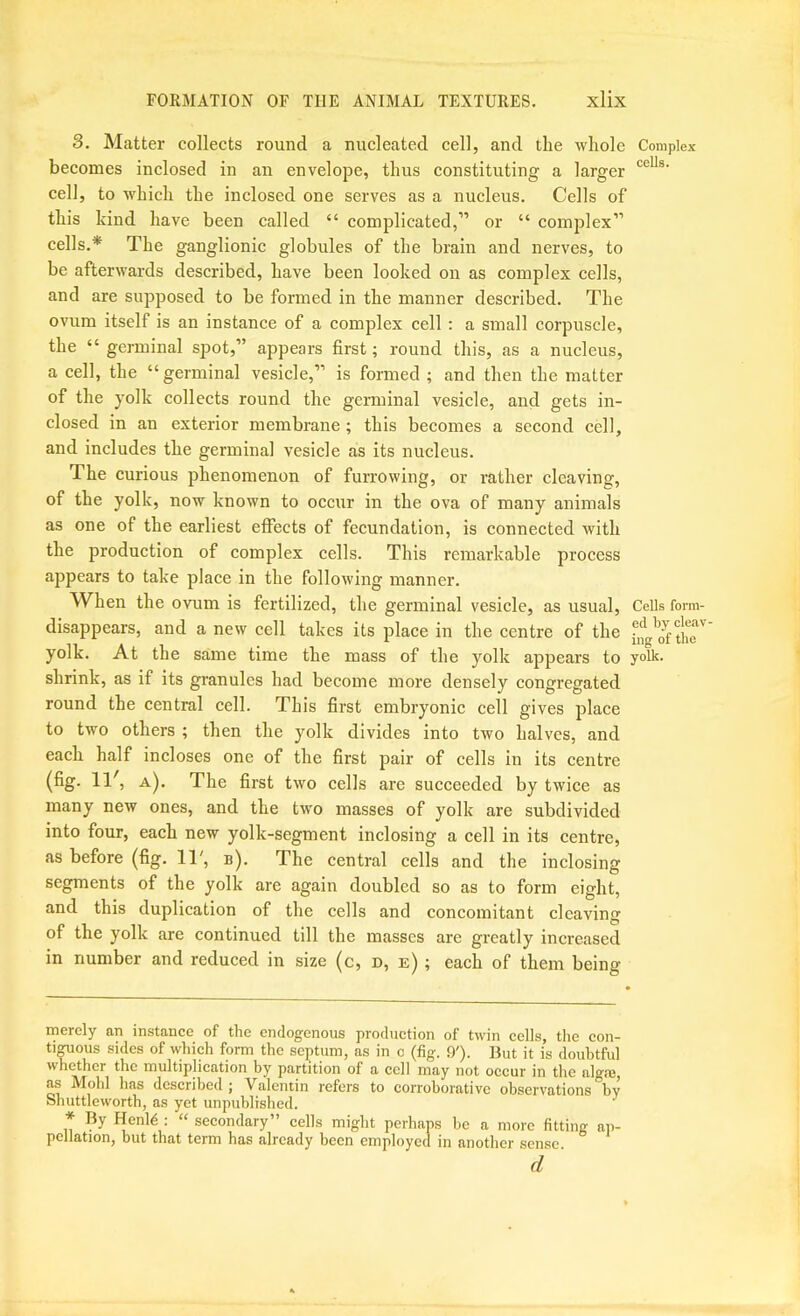 3. Matter collects round a nucleated cell, and the whole Complex becomes inclosed in an envelope, thus constituting a larger cell, to which the inclosed one serves as a nucleus. Cells of this kind have been called “ complicated,” or “ coinjilex” cells.* The ganglionic globules of the brain and nerves, to be afterwards described, have been looked on as complex cells, and are supposed to be formed in the manner described. The ovum itself is an instance of a complex cell : a small corpuscle, the “ germinal spot,” appears first; round this, as a nucleus, a cell, the “germinal vesicle,” is formed ; and then the matter of the yolk collects round the germinal vesicle, and gets in- closed in an exterior membrane ; this becomes a second cell, and includes the germinal vesicle as its nucleus. The curious phenomenon of furrowing, or rather cleaving, of the yolk, now known to occur in the ova of many animals as one of the earliest effects of fecundation, is connected with the production of complex cells. This remarkable process appears to take place in the following manner. When the ovum is fertilized, the germinal vesicle, as usual. Cells form- disappears, and a new cell takes its place in the centre of the Jr yolk. At the same time the mass of the yolk appears to yolk, shrink, as if its granules had become more densely congregated round the central cell. This first embryonic cell gives place to two others ; then the yolk divides into two halves, and each half incloses one of the first pair of cells in its centre (fig. 11', a). The first two cells are succeeded by twice as many new ones, and the two masses of yolk are subdivided into four, each new yolk-segment inclosing a cell in its centre, as before (fig. 11', b). The central cells and the inclosing segments of the yolk are again doubled so as to form eight, and this duplication of the cells and concomitant cleaving of the yolk are continued till the masses are greatly increased in number and reduced in size (c, d, e) ; each of them being merely an instance of the endogenous production of twin cells, the con- tiguous sides of which form the septum, as in o (fig. 9'). But it is doubtful whether the multiplication by partition of a cell may not occur in the algfe, as Mold has described; Valentin refers to corroborative observations by Shuttleworth, as yet unpublished. ' * By Henld ; “ secondary” cells might perhaps be a more fitting ap- pcliatiorij but that term has already been employed in another sense d