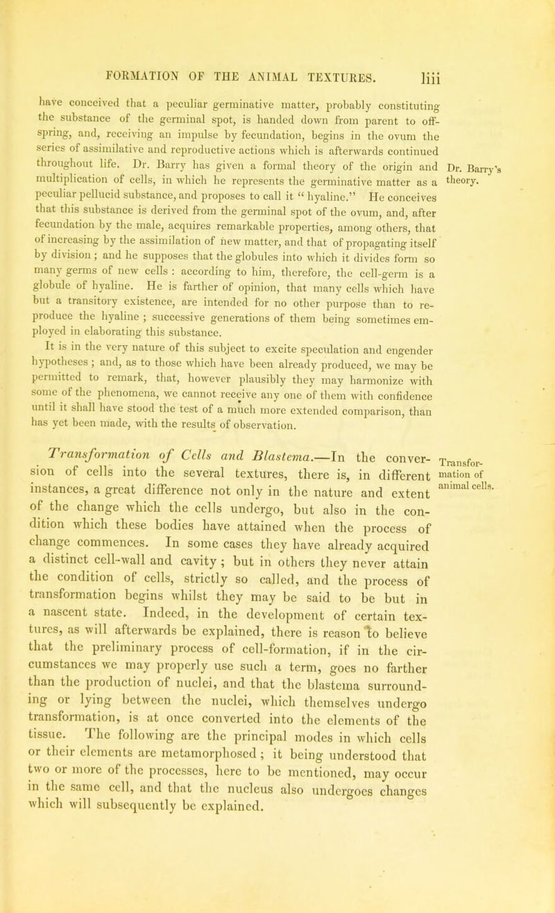 have conceived that a peculiar germinative matter, probably constituting tlie substance of the germinal spot, is handed down from parent to off- spring, and, receiving an impulse by fecundation, begins in the ovum the series of assimilative and re2)roductive actions which is afterwards continued throughout life. Dr. Barry has given a formal theory of the origin and Dr. Band's multiplication of cells, in which he represents the gemiinative matter as a theory, jjeculiar pellucid substance, and proposes to call it “ hyaline.” He conceives that this substance is derived from the gemiinal spot of the ovum, and, after fecundation by the male, acquires remarkable properties, among others, that of increasing by the assimilation of new matter, and that of propagating itself by division ; and he supposes that the globules into which it divides form so many germs of new cells ; according to him, therefore, the cell-germ is a globide of hyaline. He is farther of opinion, that many cells which have but a transitory existence, are intended for no other purpose than to re- produce the hyaline ; successive generations of them being sometimes em- ployed in elaborating this substance. It is in the very natm-e of this subject to excite speculation and engender hjqrotheses; and, as to those which have been already produced, we may be permitted to remark, that, however plausibly they may harmonize with some of the phenomena, wc cannot receive any one of them with confidence until it shall have stood the test of a much more extended comparison, than has yet been made, rvith the results of observation. Transformation of Cells and Blastema.—In the conver- Transfor- sion of cells into the several textures, there is, in different of instances, a great difference not only in the nature and extent of the change which the cells undergo, but also in the con- dition which these bodies have attained when the process of change commences. In some cases they have already acquired a distinct cell-wall and cavity; but in others they never attain the condition of cells, strictly so called, and the process of transformation begins whilst they may be said to be but in a nascent state. Indeed, in the development of certain tex- tures, as will afterwards be explained, there is reason lo believe that the preliminary process of cell-formation, if in the cir- cumstances we may properly use such a term, goes no farther than the production of nuclei, and that the blastema surround- ing or lying between the nuclei, which themselves undergo transformation, is at once converted into the elements of the tissue. The following are the principal modes in which cells or their elements are metamorphosed; it being understood that two or more of the processes, here to be mentioned, may occur in the same cell, and that the nucleus also undergoes changes which will subsequently be explained.