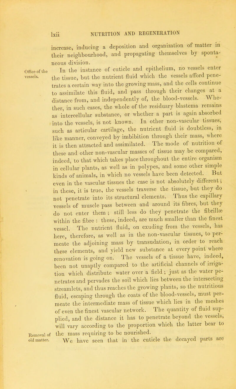 increase, inducing a deposition and organization of matter in tlieir neiglibourliood, and propagating themselves by sponta- neous division. Office of the In the instance of cuticle and epithelium, no vessels enter vessels. tissue, but the nutrient fluid which the vessels afford pene- trates a certain way into the growing mass, and the cells continue to assimilate this fluid, and pass through their changes at a distance from, and independently of, the blood-vessels. Whe- ther, in such cases, the whole of the residuary blastema remains as intercellular substance, or whether a part is again absorbed into the vessels, is not known. In other non-vascular tissues, such as articular cartilage, the nutrient fluid is doubtless, in like manner, conveyed by imbibition through their mass, where it is then attracted and assimilated. The mode of nutrition of these and other non-vascular masses of tissue may be compared, indeed, to that which takes place throughout the entire organism in cellular plants, as well as in polypes, and some other simple kinds of animals, in which no vessels have been detected. But even in the vascular tissues the case is not absolutely different; in these, it is true, the vessels traverse the tissue, but they do not penetrate into its structural elements. Thus the capillary vessels of muscle pass between and around its fibres, but they do not enter them ; still less do they penetrate the fibrillse within the fibre : these, indeed, are much smaller than the finest vessel. The nutrient fluid, on exuding from the vessels, has here, therefore, as well as in the non-vascular tissues, to per- meate the adjoining mass by transudation, in order to reach these elements, and yield new substance at every point where renovation is going on. The vessels of a tissue have, indeed, been not unaptly compared to the artificial channels of iriiga- tion which distribute water over a field; just as the water pe- netrates and pervades the soil which lies between the intersecting streamlets, and thus reaches the growing plants, so the nutritious fluid, escaping through the coats of the blood-vessels, must per- meate the intermediate mass of tissue which lies in the meshes of even the finest vascular network. The quantity of fluid sup- plied, and the distance it has to penetrate beyond the vessels, will vary according to the proportion which the latter bear to Removal of the mass requiring to be nourished. old matter. have seen that in the cuticle the decayed parts arc