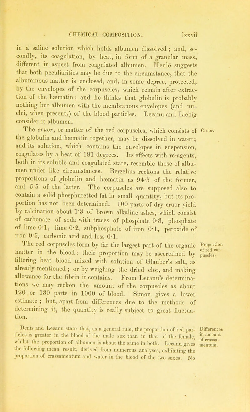 in a saline solution which holds albumen dissolved ; and, se- condly, its coagulation, by heat, in form of a granular mass, different in aspect from coagulated albumen. Henle suggests that both pecvdiarities may be due to the circumstance, that the albuminous matter is enclosed, and, in some degree, protected, by the envelopes of the corpuscles, which remain after extrac- tion of the hsematin; and he thinks that globulin is probably nothing but albumen with the membranous envelopes (and nu- clei, when present,) of the blood jjarticles. Lecanu and Liebig consider it albumen. The criior, or matter of the red corpuscles, which consists of the globulin and hsematin together, may be dissolved in water; and its solution, which contains the envelopes in suspension, coagulates by a heat of 181 degrees. Its effects with re-agents, both in its soluble and coagulated state, resemble those of albu- men under like circumstances. Berzelius reckons the relative proportions of globulin and hsematin as 94'5 of the former, and 5'5 of the latter. The corpuscles are supposed also to contain a solid phosphuretted fat in small quantity, but its pro- portion has not been determined. 100 parts of dry cruor yield by calcination about 1'3 of brown alkaline ashes, which consist of carbonate of soda with traces of phosphate 0’3, phosphate of lime OT, lime 0‘2, subphosphate of iron OT, peroxide of iron 0-.5, carbonic acid and loss OT. The red corpuscles form by far the largest part of the organic matter in the blood : their proportion may be ascertained by filtering beat blood mixed with solution of Glauber’s salt, as already mentioned ; or by weighing the dried clot, and making allowance for the fibrin it contains. From Lecanu’s determina- tions we may reckon the amount of the corpuscles as about 120 .or 130 parts in 1000 of blood. Simon gives a lower estimate ; but, apart from differences due to the methods of determining it, the quantity is really subject to great fluctua- tion. Denis and Lccanu state that, as a general rule, the proportion of red par- ticles is greater in the blood of the male sex than in that of the female, whilst the proportion of albumen is about the same in both. Leeanu gives the following mean result, derived from numerous analyses, exhibiting the proportion of crassamentum and water in the blood of the two sexes. No Cruor. Proportion of red cor- puscles- Differences in amount of crassa- mentuui.