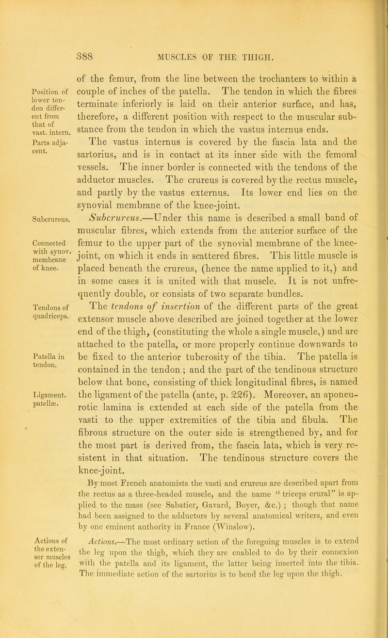 Position of lower ten- don differ- ent from that of vast, intern. Parts adja- cent. Siihcrureus. Connected with synov. membrane of knee. Tendons of quadriceps. Patella in tendon. Ligament, pa tell®. Actions of the exten- sor muscles of the leg. of the femur, from the line between the trochanters to Avithin a couple of inches of the patella. The tendon in which the fibres terminate inferiorly is laid on their anterior surface, and has, therefore, a different position Avith respect to the muscular sub- stance from the tendon in which the vastus internus ends. The vastus internus is covered by the fascia lata and the sartorius, and is in contact at its inner side with the femoral vessels. The inner border is connected with the tendons of the adductor muscles. The crureus is covered by the rectus muscle, and partly by the vastus externus. Its lower end lies on the synovial membrane of the knee-joint. Suhcrureus.—Under this name is described a small band of muscular fibres, which extends from the anterior surface of the femur to the upper part of the synovial membrane of the knee- joint, on which it ends in scattered fibres. This little muscle is placed beneath the crureus, (hence the name applied to it,) and in some cases it is united with that muscle. It is not unfre- quently double, or consists of two separate bundles. The tendons of insertion of the different parts of the great extensor muscle above described are joined together at the lower end of the thigh, (constituting the whole a single muscle,) and are attached to the patella, or more properly continue downwards to be fixed to the anterior tuberosity of the tibia. The patella is contained in the tendon ; and the part of the tendinous structure below that bone, consisting of thick longitudinal fibres, is named the ligament of the patella (ante, p. 226). Moreover, an aponeu- rotic lamina is extended at each side of the patella from the vasti to the upper extremities of the tibia and fibula. The fibrous structure on the outer side is strengthened by, and for the most part is derived from, the fascia lata, Avhich is very re- sistent in that situation. The tendinous structure covers the knee-joint. By most French anatomists the vasti and crureus are described apart from tlie rectus as a three-headed muscle, and the name “triceps crural” is ap- plied to the mass (see Sabatier, Gavard, Boyer, &c.) ; though that name had been assigned to the adductors by several anatomical Avriters, and CA'cn by one eminent authority in France (Winslow). Actions.—The most ordinary action of the foregoing muscles is to extend the leg upon the thigh, which they arc enabled to do by their connexion with the patella and its ligament, the latter being inserted into the tibia. The immediate action of the sartorius is to bend the leg upon the thigh.