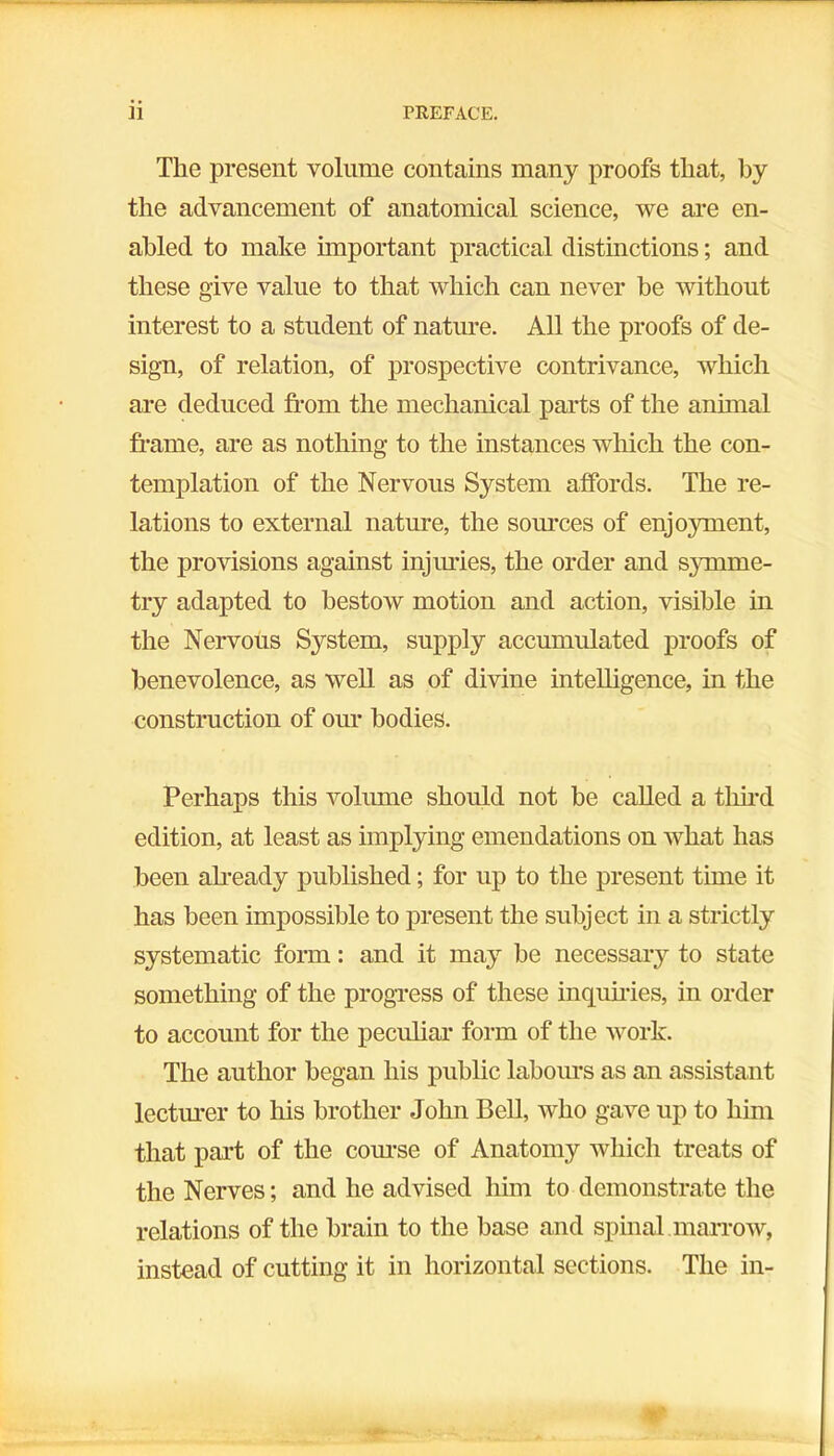 The present volume contains many proofs that, by the advancement of anatomical science, we are en- abled to make important practical distinctions; and these give value to that which can never he without interest to a student of nature. All the proofs of de- sign, of relation, of prospective contrivance, which are deduced from the mechanical parts of the animal frame, are as nothing to the instances which the con- templation of the Nervous System affords. The re- lations to external nature, the sources of enjoyment, the provisions against injuries, the order and symme- try adapted to bestow motion and action, visible in the Nervous System, supply accumulated proofs of benevolence, as well as of divine intelligence, in the construction of our bodies. Perhaps this volume should not be called a third edition, at least as implying emendations on what has been already published; for up to the present time it has been impossible to present the subject in a strictly systematic form: and it may be necessary to state something of the progress of these inquiries, in order to account for the peculiar form of the work. The author began his public labours as an assistant lecturer to his brother John Bell, who gave up to him that part of the course of Anatomy which treats of the Nerves; and he advised him to demonstrate the relations of the brain to the base and spinal marrow, instead of cutting it in horizontal sections. The in-