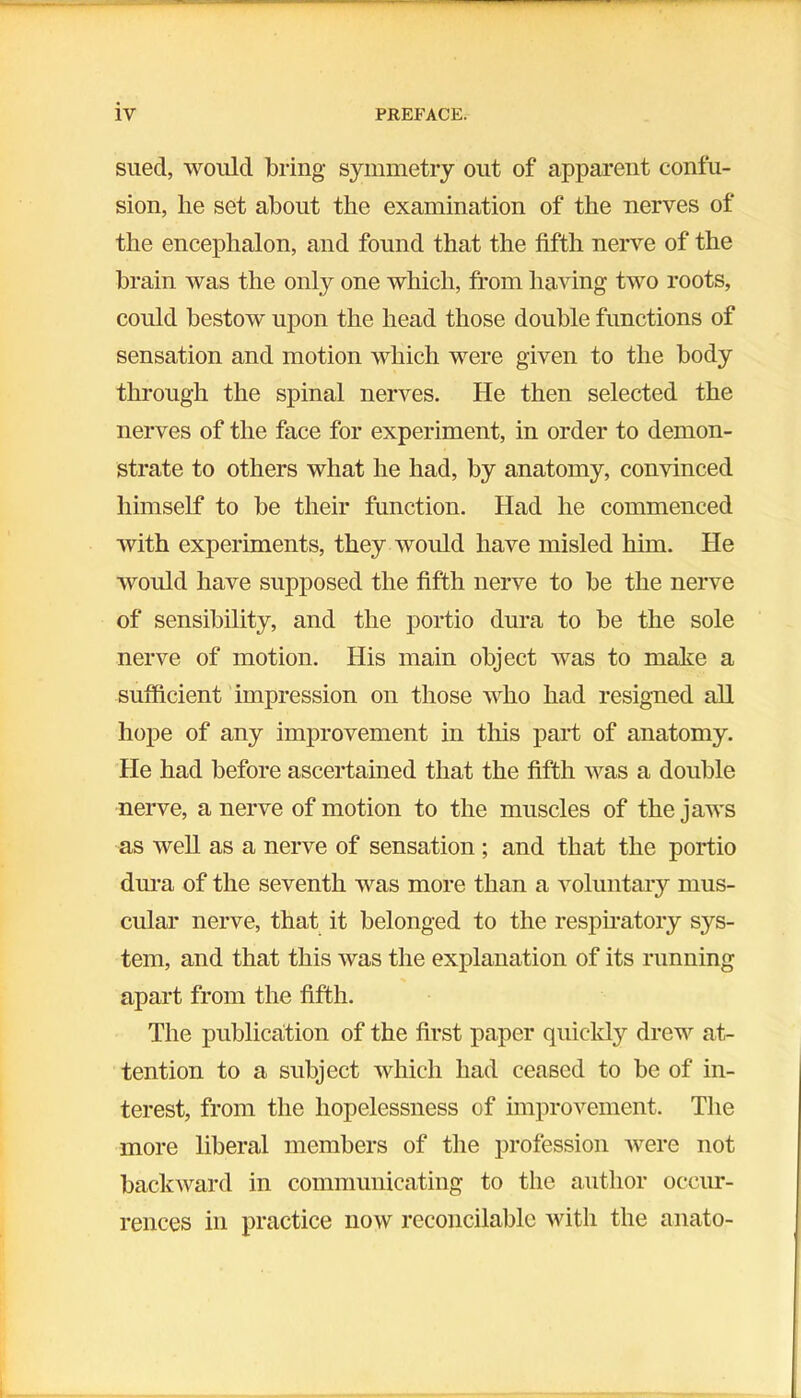 sued, would bring symmetry out of apparent confu- sion, lie set about the examination of the nerves of the encephalon, and found that the fifth nerve of the brain was the only one which, from having two roots, could bestow upon the head those double functions of sensation and motion which were given to the body through the spinal nerves. He then selected the nerves of the face for experiment, in order to demon- strate to others what he had, by anatomy, convinced himself to be their function. Had he commenced with experiments, they would have misled him. He would have supposed the fifth nerve to be the nerve of sensibility, and the portio dura to be the sole nerve of motion. His main object was to make a sufficient impression on those who had resigned all hope of any improvement in this part of anatomy. He had before ascertained that the fifth was a double nerve, a nerve of motion to the muscles of the jaws as well as a nerve of sensation ; and that the portio dura of the seventh was more than a voluntary mus- cular nerve, that it belonged to the respiratory sys- tem, and that this was the explanation of its running apart from the fifth. The publication of the first paper quickly drew at- tention to a subject which had ceased to be of in- terest, from the hopelessness of improvement. The more liberal members of the profession were not backward in communicating to the author occur- rences in practice now reconcilable with the anato-