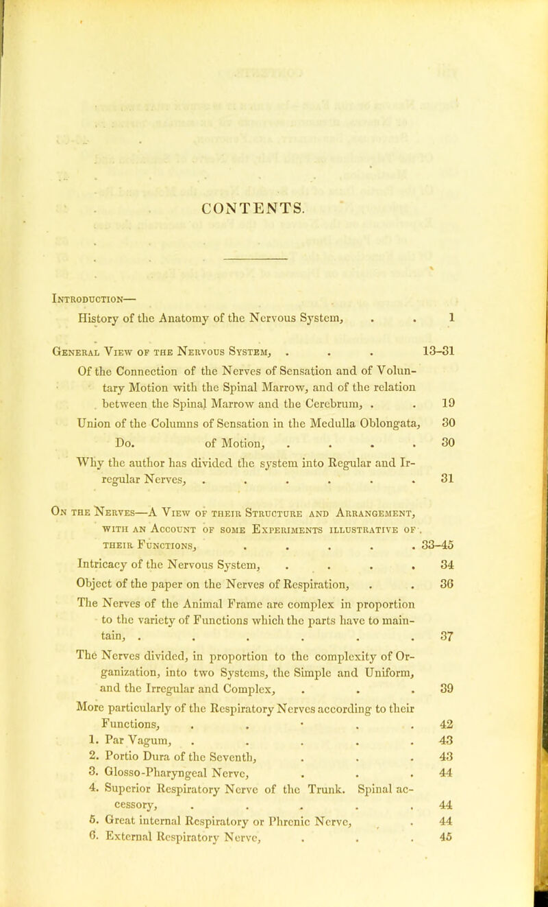 CONTENTS. Introduction— History of the Anatomy of the Nervous System, . . 1 General View of the Nervous System, . . . 13-31 Of the Connection of the Nerves of Sensation and of Volun- tary Motion with the Spinal Marrow, and of the relation between the Spinal Marrow and the Cerebrum, . . 19 Union of the Columns of Sensation in the Medulla Oblongata, 30 Do. of Motion, . . . .30 Why the author has divided the system into Regular and Ir- regular Nerves, ...... 31 On the Nerves—A View of their Structure and Arrangement, with an Account of some Experiments illustrative of . their Functions, ..... 33-45 Intricacy of the Nervous System, . . . .34 Object of the paper on the Nerves of Respiration, . . 3G The Nerves of the Animal Frame are complex in proportion to the variety of Functions which the parts have to main- tain, . . . . . .37 The Nerves divided, in proportion to the complexity of Or- ganization, into two Systems, the Simple and Uniform, and the Irregular and Complex, . . .39 More particularly of the Respiratory Nerves according to their Functions, . . • . .42 1. Par Vagum, . . . . .43 2. Portio Dura of the Seventh, . . .43 3. Glosso-Pharyngeal Nerve, . . .44 4. Superior Respiratory Nerve of the Trunk. Spinal ac- cessory, . . . . .44 5. Great internal Respiratory or Phrenic Nerve, . 44